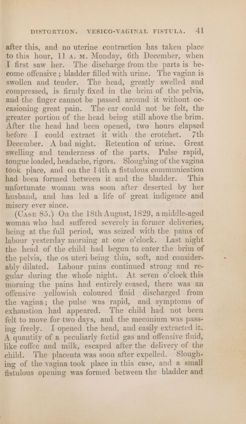 DISTORTION. VESICO-VAGINAL FISTULA. Al after this, and no uterme contraction has taken place to this hour, 11 a. m. Monday, 6th December, when I first saw her. The discharge from the parts is be- come offensive ; bladder filled with urine. The vagina is swollen and tender. The head, greatly swelled and compressed, is firmly fixed in the brim of the pelvis, and the finger cannot be passed around it without oc- casioning great pain. The ear could not be felt, the greater portion of the head being still above the brim. After the head had been opened, two hours elapsed before I could extract it with the crotchet. 7th December. A bad night. Retention of urme. Great swelling and tenderness of the parts. Pulse rapid, tongue loaded, headache, rigors. Sloughing of the vagina took place, and on the 14th a fistulous communication had been formed between it and the bladder. This unfortunate woman was soon after deserted by her husband, and has led a life of great indigence and misery ever since. (Case 85.) On the 18th August, 1829, a middle-aged woman who had suffered severely in former deliveries, being at the full period, was seized with the pains of labour yesterday morning at one o’clock. Last night the head of the child had begun to enter the brim of the pelvis, the os uteri being thin, soft, and consider- ably dilated. Labour pains continued strong and re- gular during the whole night. At seven o’clock this morning the pains had entirely ceased, there was an offensive yellowish coloured fluid discharged from the vagina; the pulse was rapid, and symptoms of exhaustion had appeared. The child had not been felt to move for two days, and the meconium was pass- ing freely. I opened the head, and easily extracted it. A quantity of a peculiarly feetid gas and offensive fluid, like coffee and milk, escaped after the delivery of the child. The placenta was soon after expelled. Slough- ing of the vagina took place in this case, and a small fistulous opening was formed between the bladder and