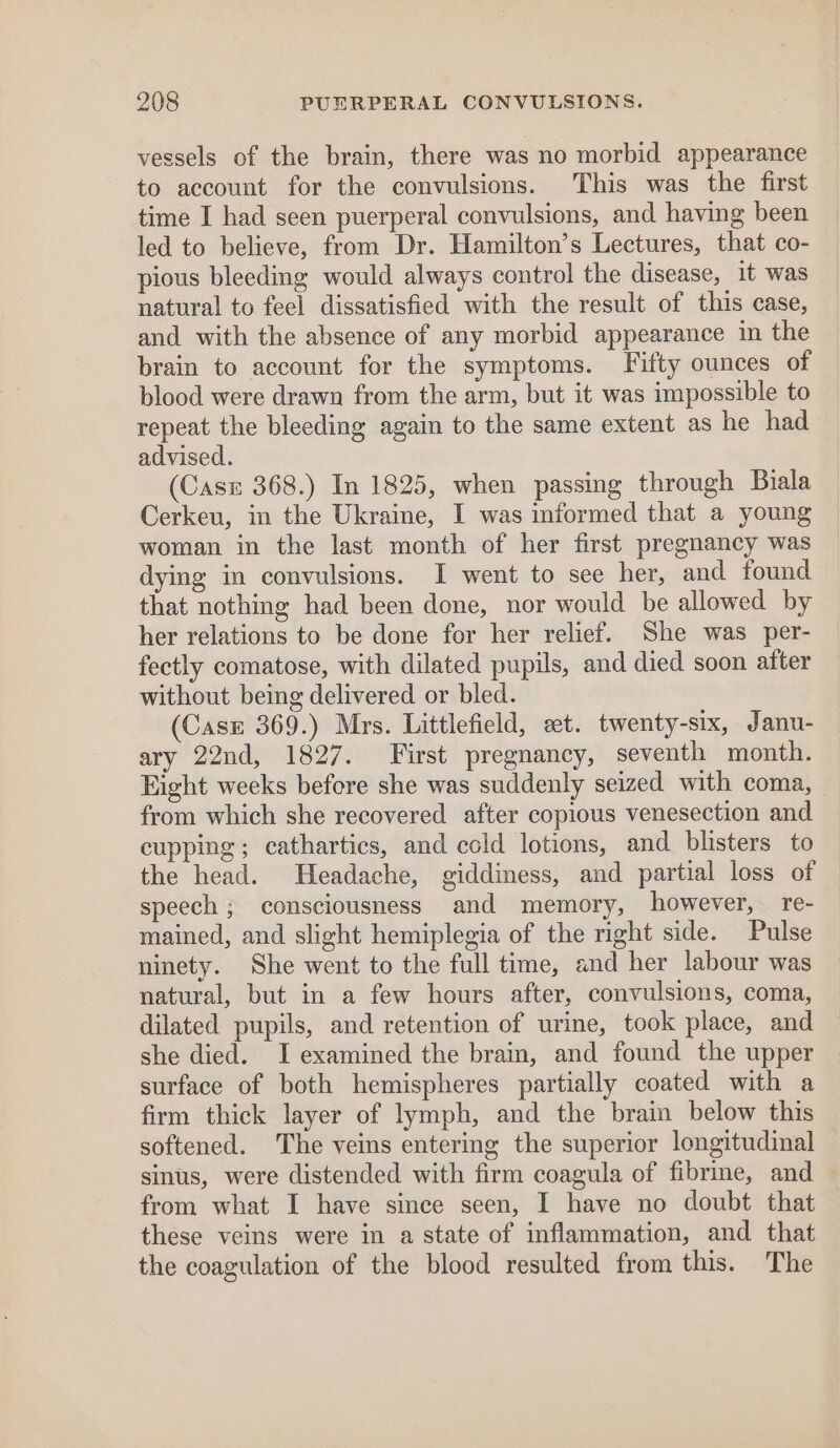 vessels of the brain, there was no morbid appearance to account for the convulsions. This was the first time I had seen puerperal convulsions, and having been led to believe, from Dr. Hamilton’s Lectures, that co- pious bleeding would always control the disease, it was natural to feel dissatisfied with the result of this case, and with the absence of any morbid appearance in the brain to account for the symptoms. Fifty ounces of blood were drawn from the arm, but it was impossible to repeat the bleeding again to the same extent as he had advised. (Case 368.) In 1825, when passing through Biala Cerkeu, in the Ukraine, I was informed that a young woman in the last month of her first pregnancy was dying in convulsions. I went to see her, and found that nothing had been done, nor would be allowed by her relations to be done for her relief. She was per- fectly comatose, with dilated pupils, and died soon after without being delivered or bled. (Case 369.) Mrs. Littlefield, et. twenty-six, Janu- ary 22nd, 1827. First pregnancy, seventh month. Fight weeks before she was suddenly seized with coma, from which she recovered after copious venesection and cupping ; cathartics, and cold lotions, and blisters to the head. Headache, giddiness, and partial loss of speech ; consciousness and memory, however, re- mained, and slight hemiplegia of the right side. Pulse ninety. She went to the full time, and her labour was natural, but in a few hours after, convulsions, coma, dilated pupils, and retention of urine, took place, and she died. I examined the brain, and found the upper surface of both hemispheres partially coated with a firm thick layer of lymph, and the brain below this softened. The veins entering the superior longitudinal sinus, were distended with firm coagula of fibrine, and from what I have since seen, I have no doubt that these veins were in a state of inflammation, and that the coagulation of the blood resulted from this. The
