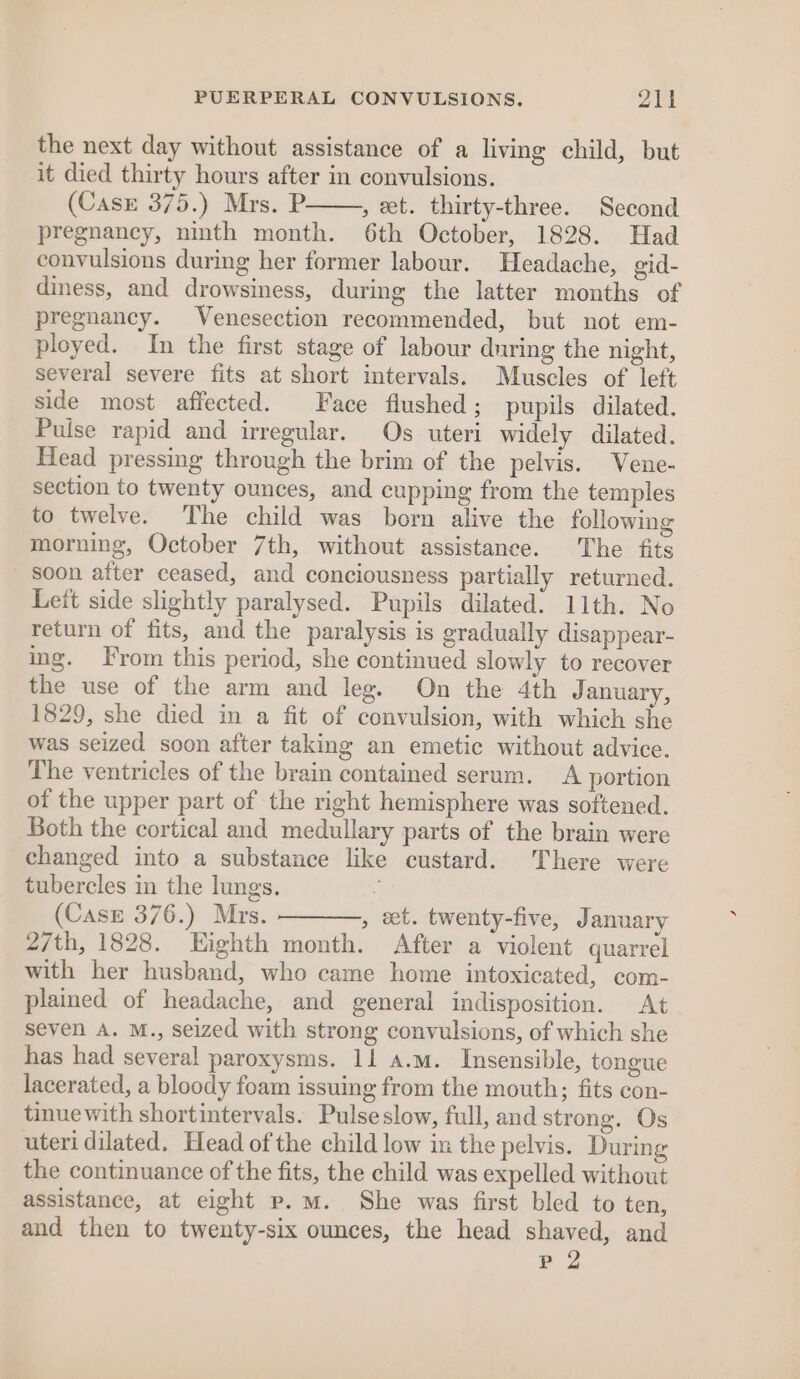 the next day without assistance of a living child, but it died thirty hours after in convulsions. (Case 375.) Mrs. P , et. thirty-three. Second pregnancy, ninth month. 6th October, 1828. Had convulsions during her former labour. Headache, gid- diness, and drowsiness, during the latter months of pregnancy. Venesection recommended, but not em- ployed. In the first stage of labour during the night, several severe fits at short intervals. Muscles of left side most affected. Face flushed; pupils dilated. Pulse rapid and irregular. Os uteri widely dilated. Head pressing through the brim of the pelvis. Vene- section to twenty ounces, and cupping from the temples to twelve. The child was born alive the following morning, October 7th, without assistance. The fits soon after ceased, and conciousness partially returned. Left side slightly paralysed. Pupils dilated. 11th. No return of fits, and the paralysis is gradually disappear- ing. From this period, she continued slowly to recover the use of the arm and leg. On the 4th January, 1829, she died in a fit of convulsion, with which she was seized soon after taking an emetic without advice. The ventricles of the brain contained serum. A portion of the upper part of the right hemisphere was softened. Both the cortical and medullary parts of the brain were changed into a substance like custard. There were tubercles in the lungs. (Case 376.) Mrs. , et. twenty-five, January 27th, 1828. Highth month. After a violent quarrel with her husband, who came home intoxicated, com- plained of headache, and general indisposition. At seven A. M., seized with strong convulsions, of which she has had several paroxysms. 11 a.m. Insensible, tongue lacerated, a bloody foam issuing from the mouth; fits con- tinuewith shortintervals. Pulseslow, full, and strong. Os uteri dilated, Head of the child low in the pelvis. During the continuance of the fits, the child was expelled without assistance, at eight p.m. She was first bled to ten, and then to twenty-six ounces, the head shaved, and P 2