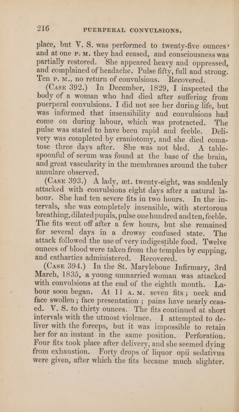 place, but V. S. was performed to twenty-five ounces? and at one p. m. they had ceased, and consciousness was partially restored. She appeared heavy and oppressed, and complained of headache. Pulse fifty, full and strong. Ten p. M., no return of convulsions. Recovered. (Casz 392.) In December, 1829, I inspected the body of a woman who had died after suffering from puerperal convulsions. I did not see her during life, but was informed that insensibility and convulsions had come on during labour, which was protracted. The pulse was stated to have been rapid and feeble. Deli- very was completed by craniotomy, and she died coma- tose three days after. She was not bled. A table- spoonful of serum was found at the base of the brain, and great vascularity in the membranes around the tuber annulare observed. (Case 393.) A lady, eet. twenty-eight, was suddenly attacked with convulsions eight days after a natural la- bour. She had ten severe fits in two hours. In the in- tervals, she was completely insensible, with stertorous breathing, dilated pupils, pulse onehundred and ten, feeble. The fits went off after a few hours, but she remained for several days in a drowsy confused state. The attack followed the use of very indigestible food. Twelve ounces of blood were taken from the temples by cupping, and cathartics administered. Recovered. (Case 394.) In the St. Marylebone Infirmary, 3rd March, 1835, a young unmarried woman was attacked with convulsions at the end of the eighth month. La- bour soon began. At 11 a.m. seven fits; neck and face swollen ; face presentation ; pains have nearly ceas- ed. V.S. to thirty ounces. The fits continued at short intervals with the utmost violence. I attempted to de- liver with the forceps, but it was impossible to retain her for an instant in the same position. Perforation. Four fits took place after delivery, and she seemed dying from exhaustion. Forty drops of liquor opii sedativus were given, after which the fits became much slighter.