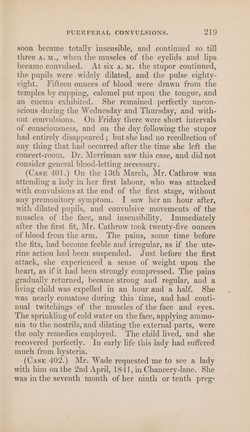 soon became totally insensible, and continued so till three A.M., when the muscles of the eyelids and lips became convulsed. At six a.m. the stupor continued, the pupils were widely dilated, and the pulse eighty- eight. Fifteen ounces of blood were drawn from the temples by cupping, calomel put upon the tongue, and an enema exhibited. She remained perfectly uncon- scious durmg the Wednesday and Thursday, and with- out convulsions. On Friday there were short intervals of consciousness, and on the day following the stupor had entirely disappeared ; but she had no recollection of any thing that had occurred after the time she left the concert-room. Dr. Merriman saw this case, and did not consider general blood-letting necessary. (Case 401.) On the 13th March, Mr. Cathrow was attending a lady in her first labour, who was attacked with convulsions at the end of the first stage, without any premonitory symptom. I saw her an hour after, with dilated pupils, and convulsive movements of the muscles of the face, and insensibility. Immediately after the first fit, Mr. Cathrow took twenty-five ounces of blood from the arm. The pains, some time before the fits, had become feeble and irregular, as if the ute- rine action had been suspended. Just before the first attack, she experienced a sense of weight upon the heart, as if it had been strongly compressed. The pains gradually returned, became strong and regular, and a living child was expelled in an hour and a half. She was nearly comatose during this time, and had conti- nual twitchings of the muscles of the face and eyes. The sprinkling of cold water on the face, applying ammo- nia to the nostrils, and dilating the external parts, were the only remedies employed. The child lived, and she recovered perfectly. In early life this lady had suffered much from hysteria. (Case 402.) Mr. Wade requested me to see a lady with him on the 2nd April, 1841, in Chancery-lane. She was in the seventh month of her ninth or tenth preg-