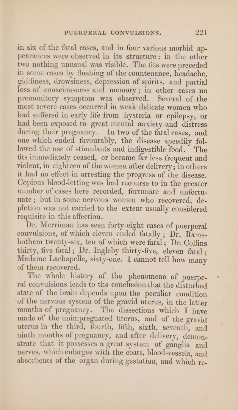 in six of the fatal cases, and in four various morbid ap- pearances were observed in its structure: in the other two nothing unusual was visible. The fits were preceded in some cases by flushing of the countenance, headache, giddiness, drowsiness, depression of spirits, and partial loss of consciousness and memory; im other cases no premonitory symptom was observed. Several of the most severe cases occurred in weak delicate women who had suffered in early life from hysteria or epilepsy, or had been exposed to great mental anxiety and distress during their pregnancy. In two of the fatal cases, and one which ended favourably, the disease speedily fol- lowed the use of stimulants and indigestible food. The fits immediately ceased, or became far less frequent and violent, in eighteen of the women after delivery; in others it had no effect in arresting the progress of the disease. Copious blood-letting was had recourse to in the greater number of cases here recorded, fortunate and unfortu- nate; but in some nervous women who recovered, de- pletion was not carried to the extent usually considered requisite in this affection. Dr. Merriman has seen forty-eight cases of puerperal convulsions, of which eleven ended fatally ; Dr. Rams- botham twenty-six, ten of which were fatal; Dr. Collins thirty, five fatal; Dr. Ingleby thirty-five, eleven fatal ; Madame Lachapelle, sixty-one. I cannot tell how many of them recovered. The whole history of the phenomena of puerpe- ral convulsions leads to the conclusion that the disturbed state of the brain depends upon the peculiar condition of the nervous system of the gravid uterus, in the latter months of pregnancy. The dissections which I have made of the unimpregnated uterus, and of the gravid uterus in the third, fourth, fifth, sixth, seventh, and ninth months of pregnancy, and after delivery, demon- strate that it possesses a great system of ganglia and nerves, which enlarges with the coats, blood-vessels, and absorbents of the organ during gestation, and which re-