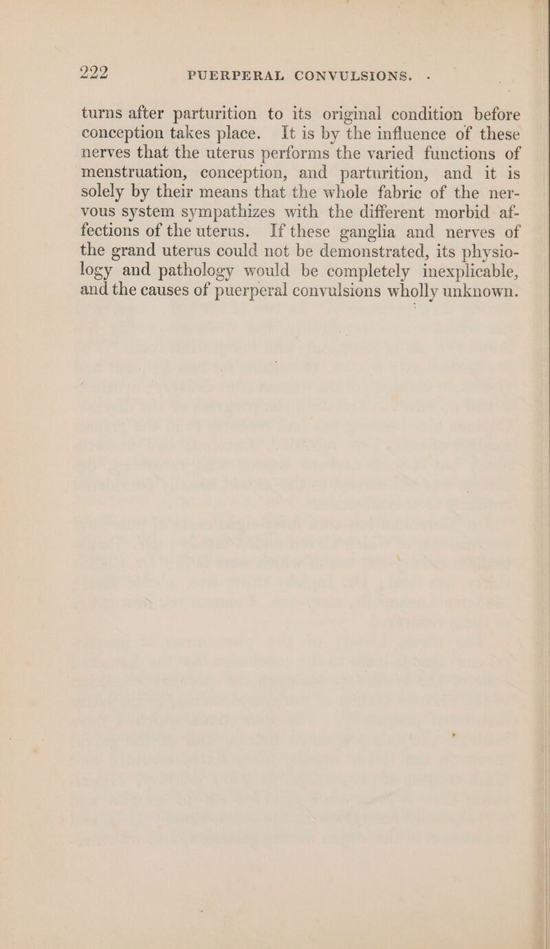 turns after parturition to its original condition before conception takes place. It is by the influence of these nerves that the uterus performs the varied functions of menstruation, conception, and parturition, and it is solely by their means that the whole fabric of the ner- vous system sympathizes with the different morbid af- fections of the uterus. If these ganglia and nerves of the grand uterus could not be demonstrated, its physio- logy and pathology would be completely inexplicable, and the causes of puerperal convulsions wholly unknown.