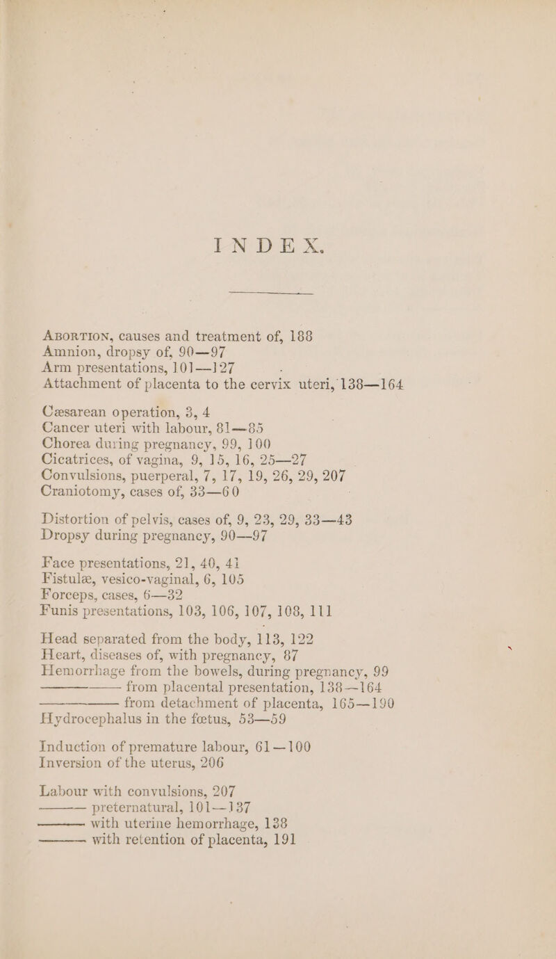 INDEX. ABORTION, causes and treatment of, 188 Amnion, dropsy of, 90—97 Arm presentations, 10]—1]27 Attachment of placenta to the cervix uteri, 138—164 Cesarean operation, 3, 4 Cancer uteri with labour, 81—85 Chorea during pregnancy, 99, 100 Cicatrices, of vagina, 9, 15, 16, 25—27 Convulsions, puerperal, 7, 17, 19, 26,29, a0 Craniotomy, cases of, 35-60 Distortion of pelvis, cases of, 9, 23, 29, 33—43 Dropsy during pregnancy, 90—97 Face presentations, 21, 40, 41 Fistulee, vesico-vaginal, 6, 105 Forceps, cases, 6—32 Funis presentations, 103, 106, 107, 108, 111 Head separated from the body, 113, 122 Heart, diseases of, with pregnancy, 87 Hemorrhage from the bowels, during pregnancy, 99 from placental presentation, 138—164 from detachment of placenta, 165—190 Hydrocephalus in the fetus, 53—59 Induction of premature labour, 61—100 Inversion of the uterus, 206 Labour with convulsions, 207 — preternatural, 101—137 with uterine hemorrhage, 1388 with retention of placenta, 191