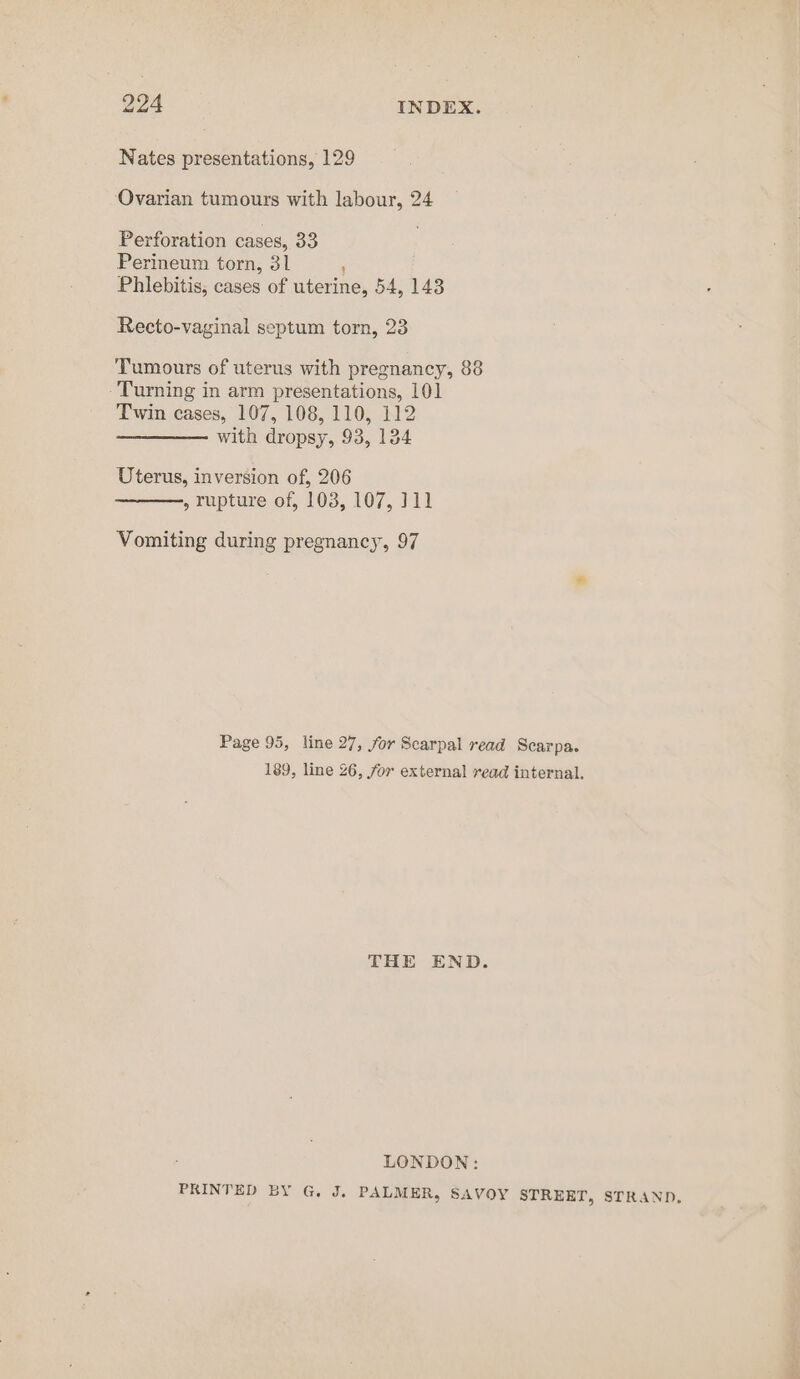 Nates presentations, 129 Ovarian tumours with labour, 24 Perforation cases, 33 Perineum torn, 31 ' Phlebitis, cases of uterine, 54, 143 Recto-vaginal septum torn, 23 Tumours of uterus with pregnancy, 88 -'Turning in arm presentations, 101 Twin cases, 107, 108, 110, 112 with dropsy, 93, 134 Uterus, inversion of, 206 ———., rupture of, 103, 107, ]11 Vomiting during pregnancy, 97 Page 95, line 27, for Scarpal read Scarpa. 189, line 26, for external read internal. THE END. LONDON: PRINTED BY G. J. PALMER, SAVOY STREET, STRAND.