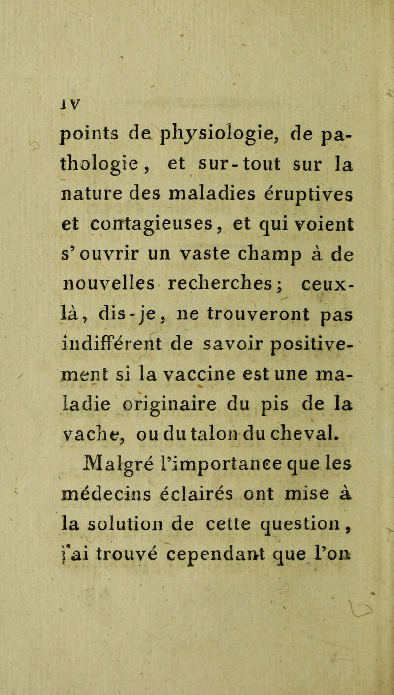 points de physiologie, de pa- thologie, et sur-tout sur la nature des maladies éruptives et contagieuses, et qui voient s’ouvrir un vaste champ à de nouvelles recherches; ceux- là, dis-je, ne trouveront pas indifférent de savoir positive- ment si la vaccine est une ma- ladie originaire du pis de la vache, ou du talon du chevah Malgré l’importance que les médecins éclairés ont mise à la solution de cette question, fai trouvé cependant que l’on