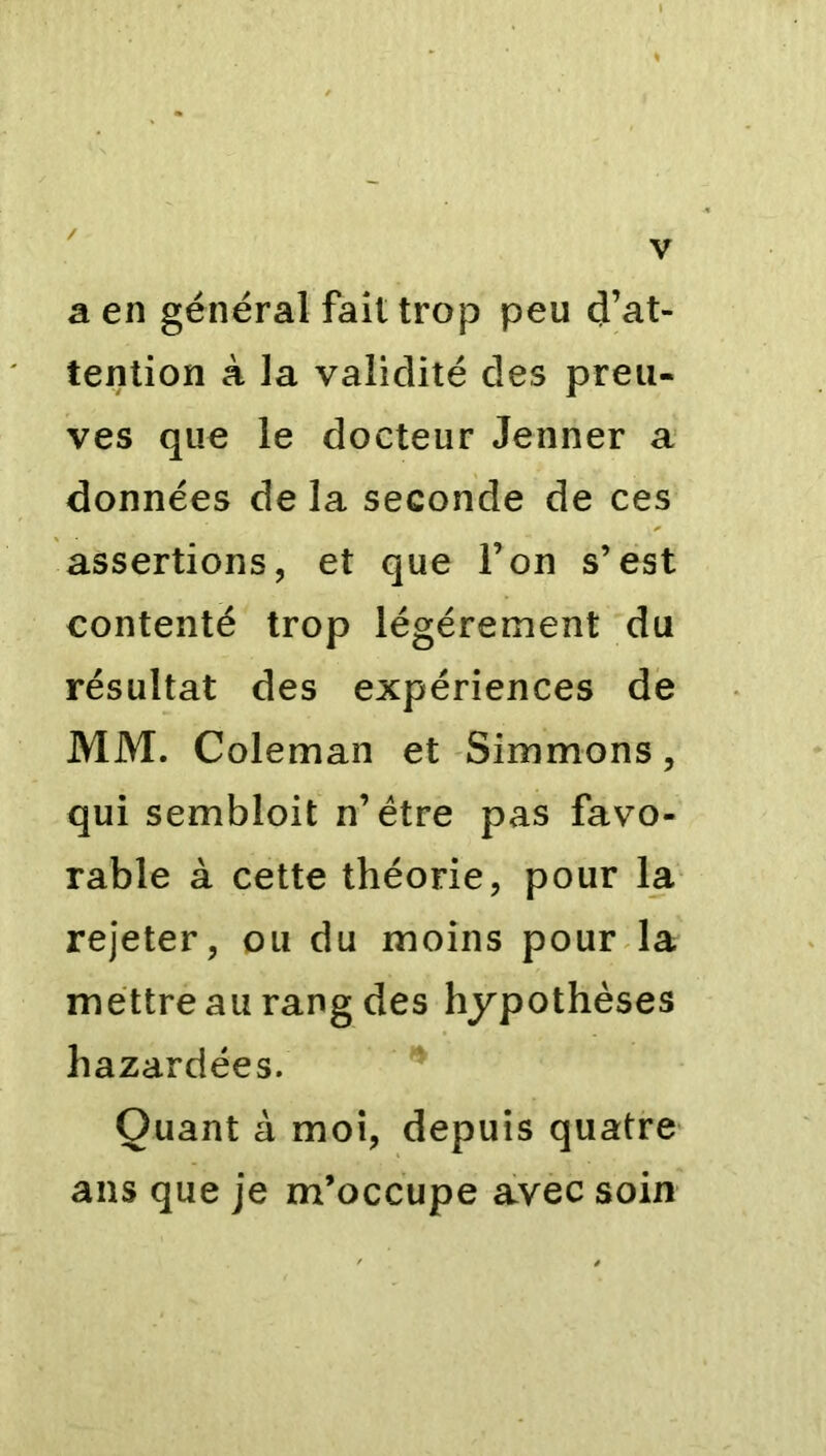 a en général fait trop peu d’at- tention à la validité des preu- ves que le docteur Jenner a données de la seconde de ces assertions, et que l’on s’est contenté trop légèrement du résultat des expériences de MM. Coleman et Simmons, qui sembloit n’étre pas favo- rable à cette théorie, pour la rejeter, ou du moins pour la mettre au rang des hypothèses hazardées. Quant à moi, depuis quatre ans que je m’occupe avec soin