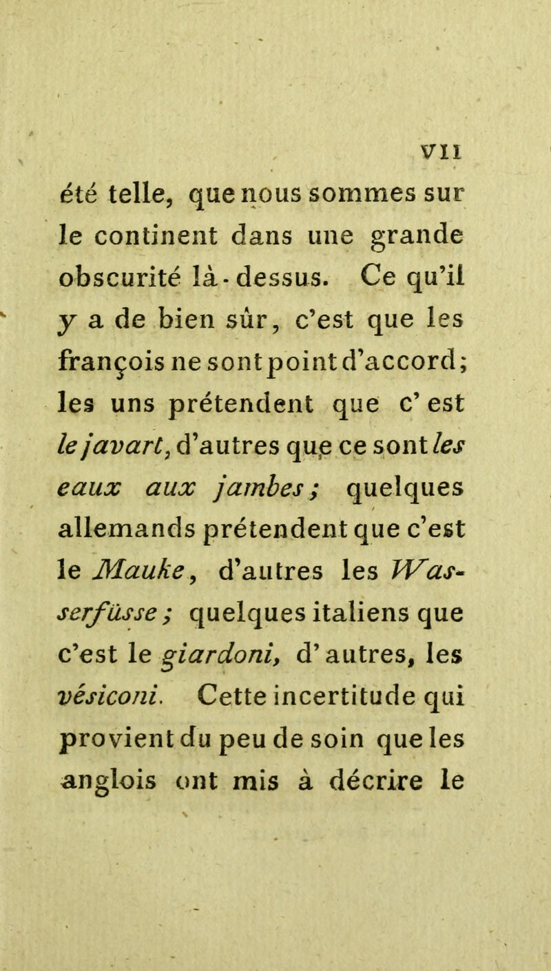été telle, que nous sommes sur le continent dans une grande obscurité là-dessus. Ce qu’il y a de bien sûr, c’est que les françois ne sontpointd’accord; les uns prétendent que c’ est le javart, d’autres qu<e ce sont les eaux aux jambes; quelques allemands prétendent que c’est le Mauke, d’autres les Was- serf usse ; quelques italiens que c’est le giardoni, d’autres, les vésiconi. Cette incertitude qui provient du peu de soin que les anglois ont mis à décrire le