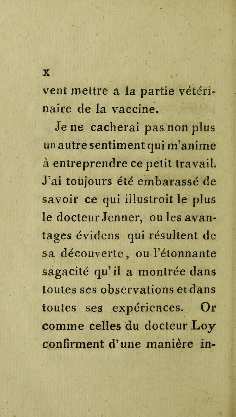 & X vent mettre a la partie vétéri- naire de la vaccine. Je ne cacherai pas non plus un autre sentiment qui m’anime à entreprendre ce petit travail. J’ai toujours été embarassé de savoir ce qui iilustroit le plus le docteur Jenner, ou les avan- tages évidens qui résultent de sa découverte, ou l’étonnante sagacité qu’il a montrée dans toutes ses observations et dans toutes ses expériences. Or comme celles du docteur Loy confirment d’une manière in-