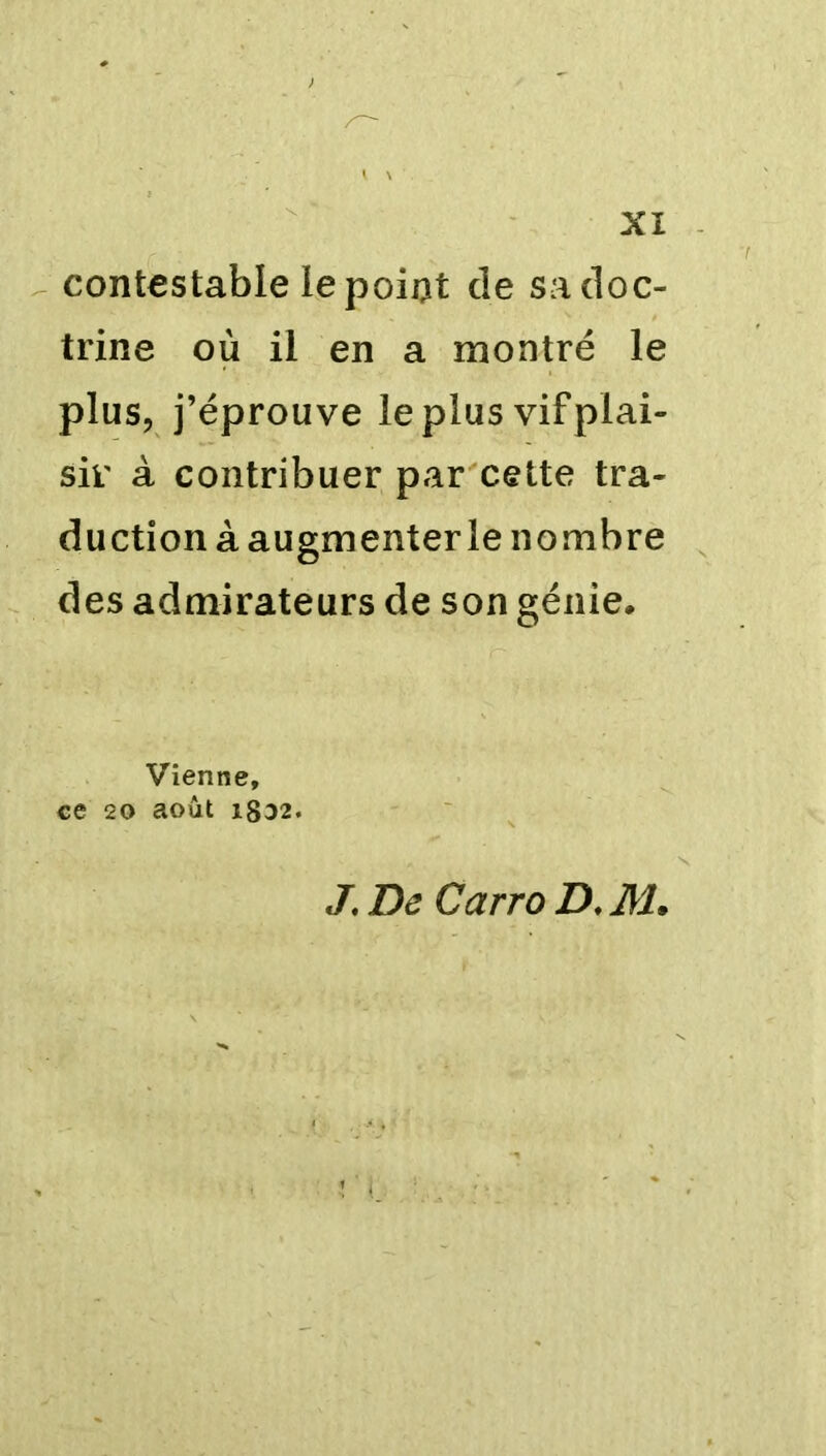 contestable le point de sa doc- trine où il en a montré le plus, j’éprouve le plus vif plai- sir à contribuer par cette tra- duction à augmenter le nombre des admirateurs de son génie* Vienne, ce 20 août i8D2. J. De Carro D. M.