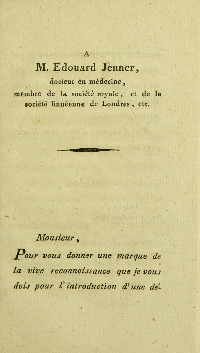 Â M. Edouard Jenner, docteur en médecine, membre de la société royale, et de la société linnéenne de Londres 9 etc. Monsieur, Pour vous donner une marque de la vive reconnoissance que je vous