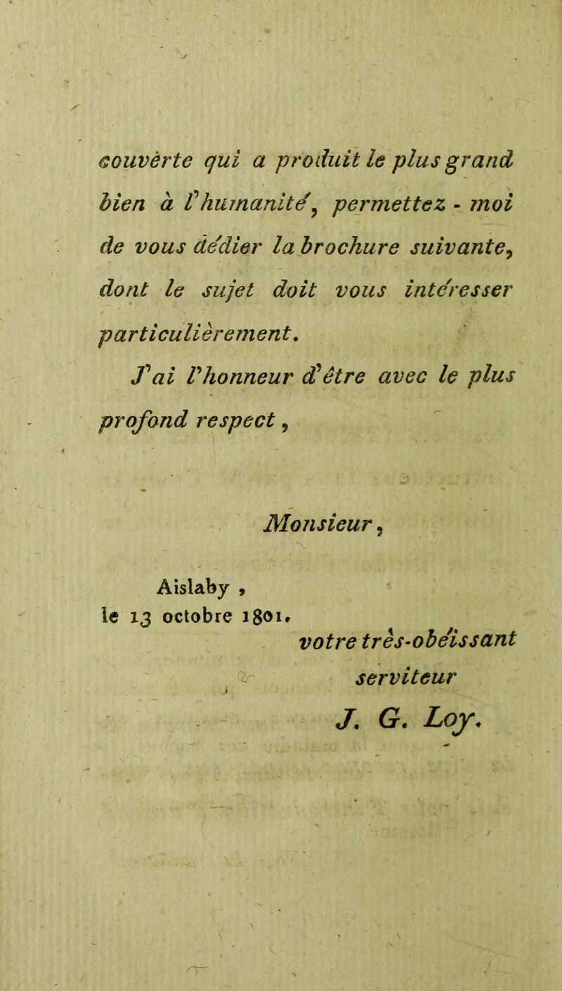 couvèrte qui a produit le plus grand bien à thumanité9 permettez - moi de vous dédier la brochure suivante, dont le sujet doit vous intéresser particulièrement. fai Vhonneur (Hêtre avec le plus profond respect, Monsieur, Aislaby , le 13 octobre 1801. votre très-obéissant serviteur J. G. Loy.