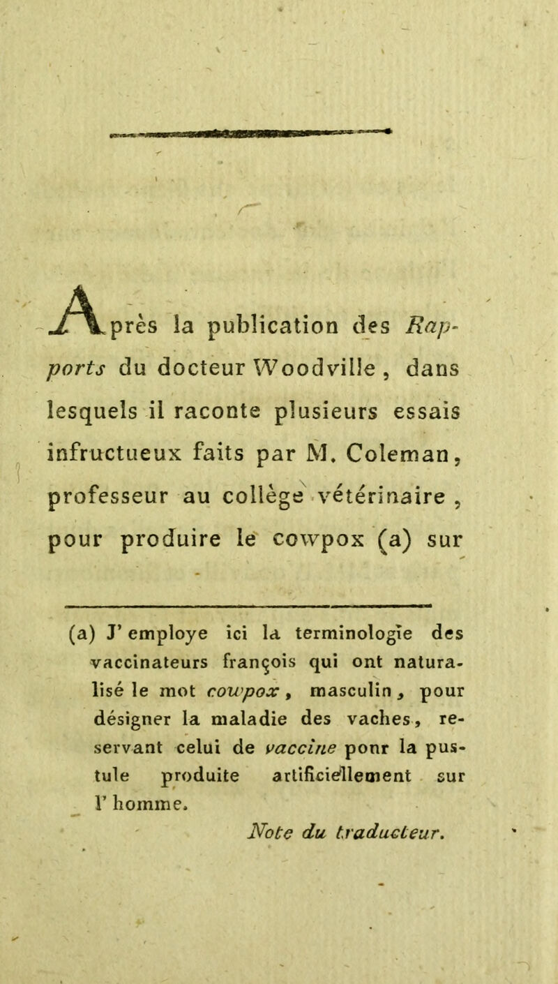 ./^Lprès la publication des Rap- ports du docteur Woodville , dans lesquels il raconte plusieurs essais infructueux faits par M. Coleman, professeur au collège vétérinaire , pour produire le cowpox (a) sur (a) J’ employe ici la terminologie des vaccinateurs françois qui ont natura- lisé le mot cowpox , masculin , pour désigner la maladie des vaches, re- servant celui de vaccine ponr la pus- tule produite artificiellement sur I’ homme. Note du, traducteur.