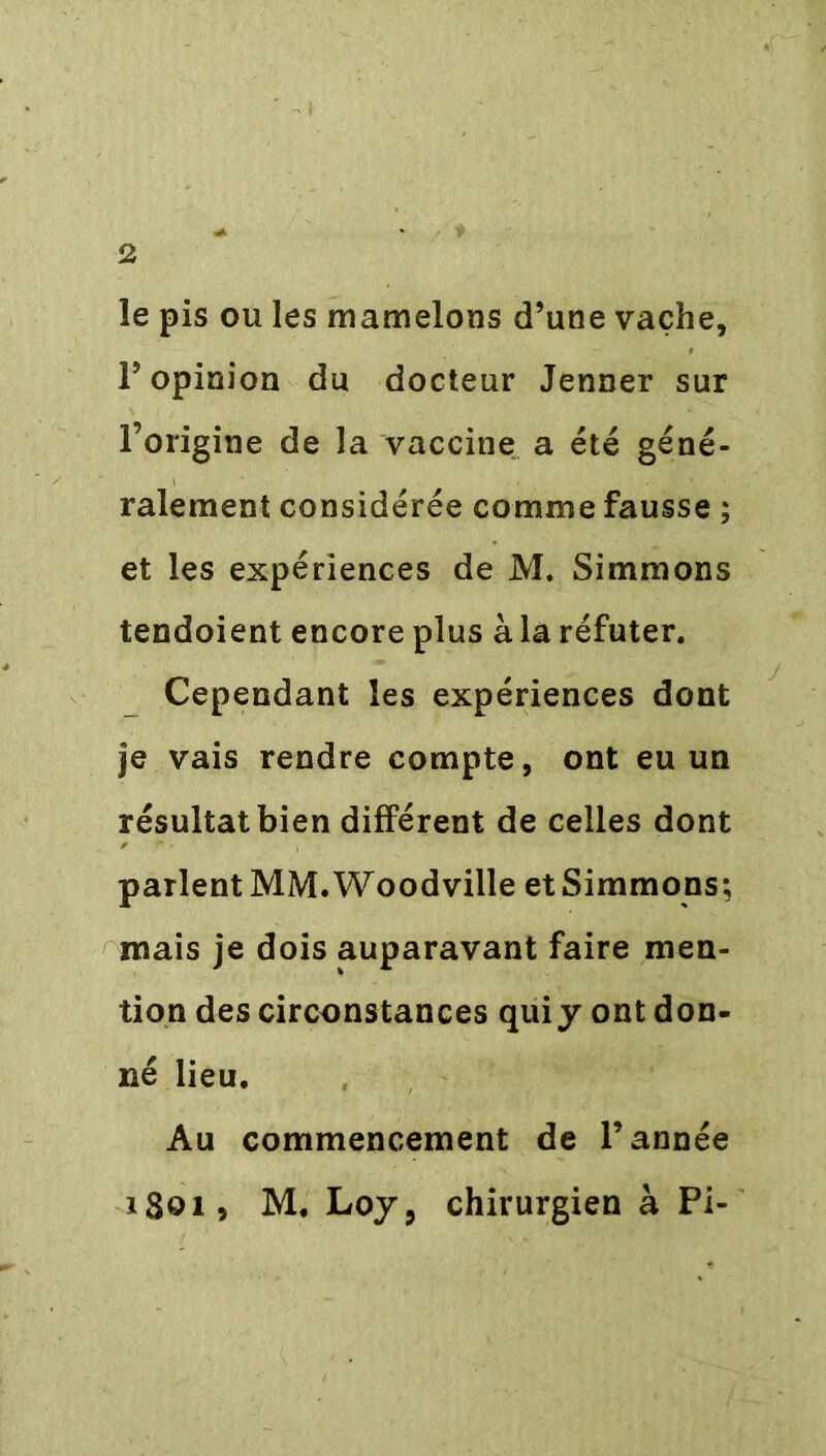 le pis ou les mamelons d’une vache, l’opinion du docteur Jenner sur l’origine de la vaccine a été géné- ralement considérée comme fausse ; et les expériences de M. Simmons tendoient encore plus à la réfuter. Cependant les expériences dont je vais rendre compte, ont eu un résultat bien différent de celles dont parlent MM. Woodville et Simmons; mais je dois auparavant faire men- tion des circonstances qui y ont don- né lieu. Au commencement de l’année 1801, M. Loy, chirurgien à Pi-