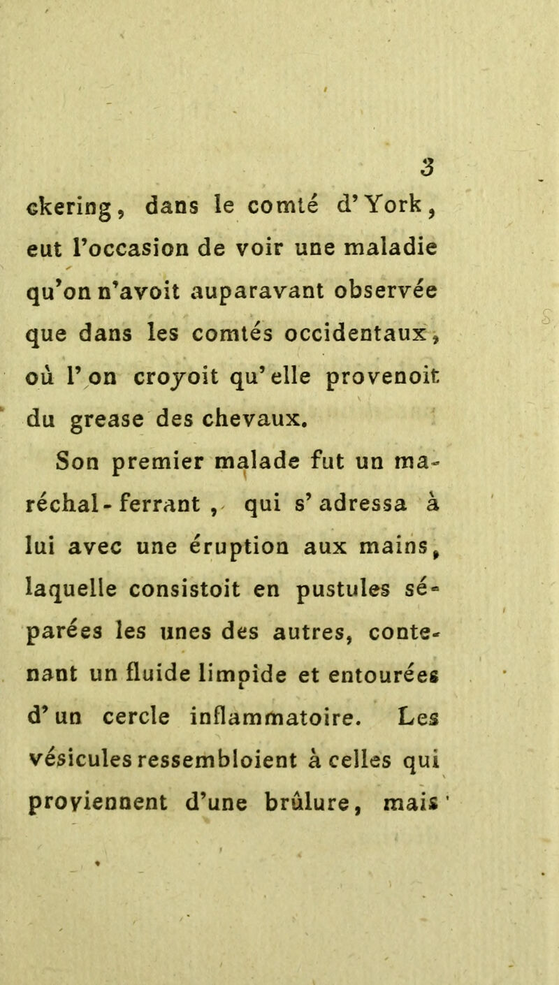 Gkering, dans le comté d’York, eut l’occasion de voir une maladie qu’on n’avoit auparavant observée que dans les comtés occidentaux, où l’on croyoit qu’elle provenoit; du grease des chevaux. Son premier malade fut un ma- réchal-ferrant , qui s’adressa à lui avec une éruption aux mains, laquelle consistoit en pustules sé- parées les unes des autres, conte- nant un fluide limpide et entourées d’un cercle inflammatoire. Les vésicules ressembloient à celles qui proviennent d’une brûlure, mais’