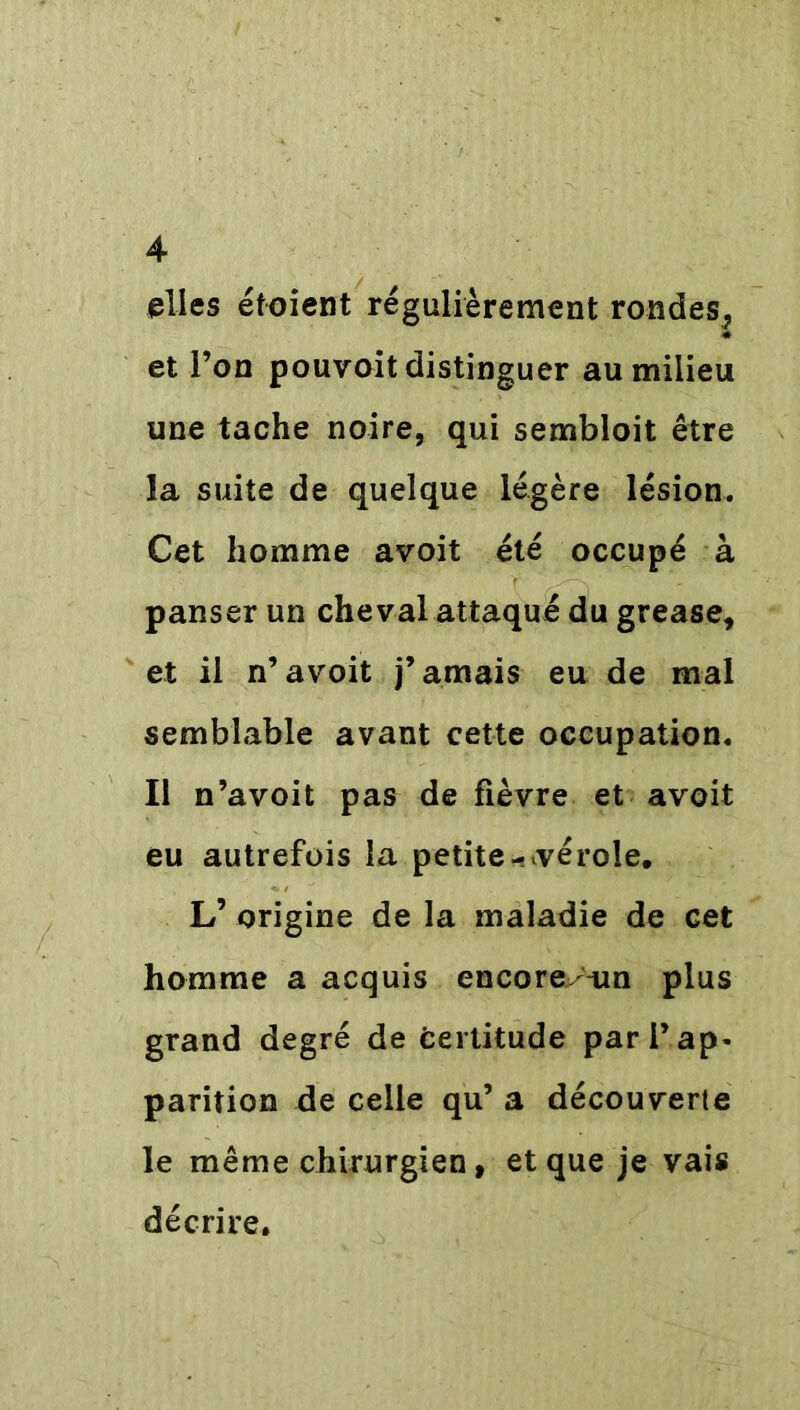 elles étoient régulièrement rondes, et l’on pouvoit distinguer au milieu une tache noire, qui sembloit être la suite de quelque légère lésion. Cet homme avoit été occupé à panser un cheval attaqué du grease, et il n’ avoit j’amais eu de mal semblable avant cette occupation. Il n’avoit pas de fièvre et avoit eu autrefois la petite-^vérole. L’ origine de la maladie de cet homme a acquis encore^un plus grand degré de Certitude par l’ap- parition de celle qu’ a découverte le même chirurgien, et que je vais décrire.