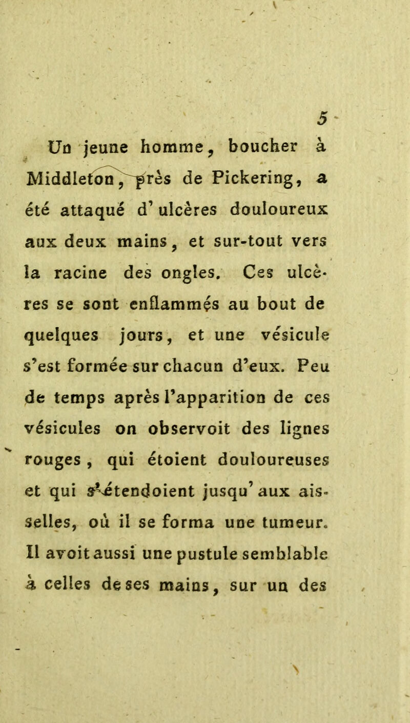 Un jeune homme, boucher à Middletonj^rès de Pickering, a été attaqué d’ulcères douloureux aux deux mains, et sur-tout vers la racine des ongles. Ces ulcè- res se sont enflammés au bout de quelques jours, et une vésicule s’est formée sur chacun d’eux. Peu de temps après l’apparition de ces vésicules on observoit des lignes rouges , qui étoient douloureuses et qui s^étendoient jusqu’aux ais- selles, ou il se forma une tumeur. Il avoit aussi une pustule semblable h celles de ses mains, sur un des