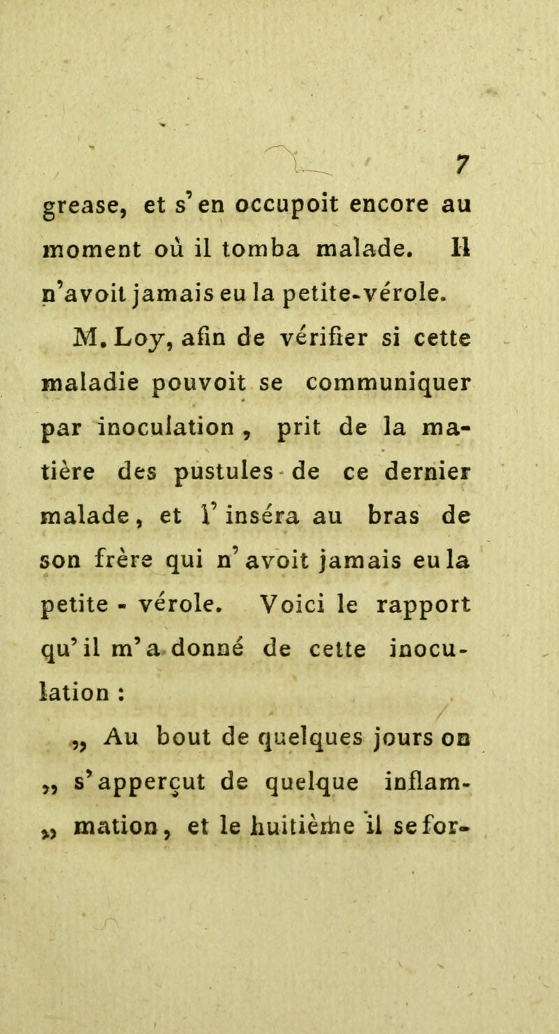 grease, et s’en occupoit encore au moment où il tomba malade. Il n’avoit jamais eu la petite-vérole. M. Loy, afin de vérifier si cette maladie pouvoit se communiquer par inoculation , prit de la ma- tière des pustules de ce dernier malade, et l’inséra au bras de son frère qui n’avoit jamais eu la petite - vérole. Voici le rapport qu’il m’a donné de cette inocu- lation : „ Au bout de quelques jours on „ s’ apperçut de quelque inflam- „ mation, et le huitièrhe il se for-