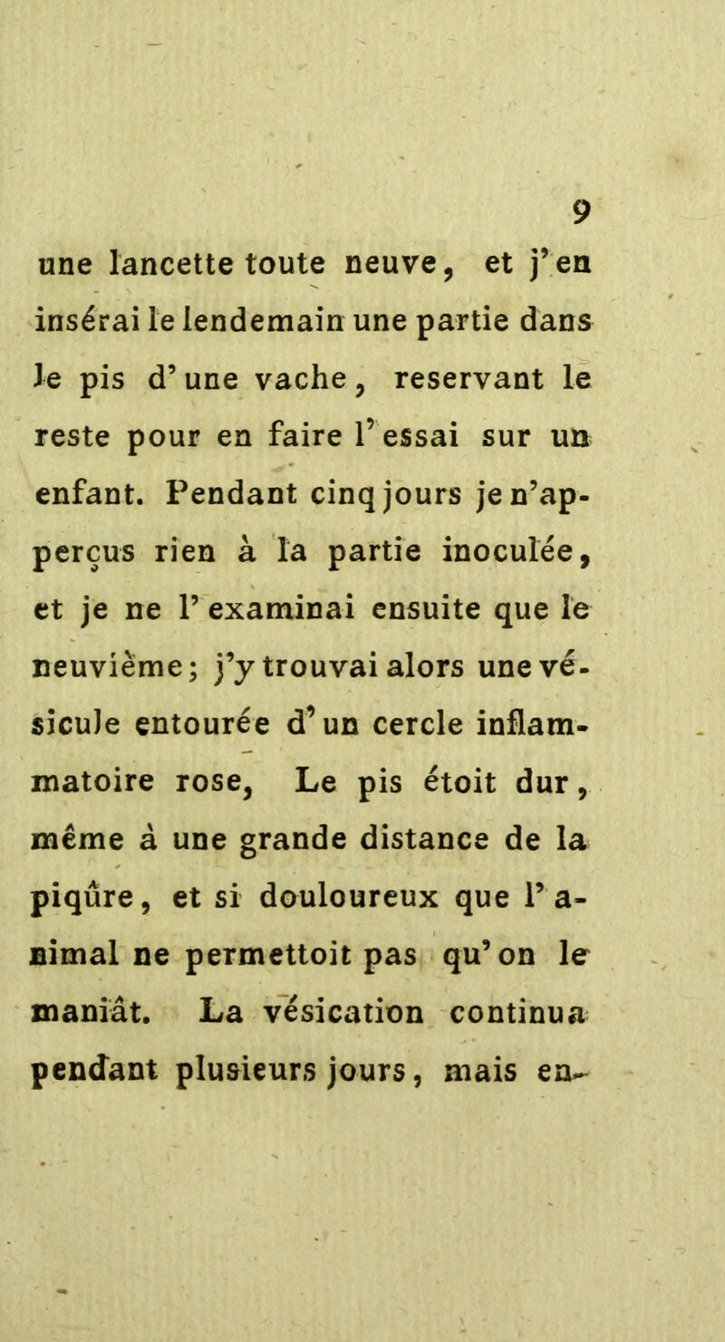 une lancette toute neuve, et j’en insérai le lendemain une partie dans Je pis d’une vache, reservant le reste pour en faire l’essai sur un enfant. Pendant cinq jours jen’ap- perçus rien à la partie inoculée, et je ne P examinai ensuite que le neuvième; j’y trouvai alors unevé- sicuJe entourée d’un cercle inflam- matoire rose, Le pis étoit dur, même à une grande distance de la piqûre, et si douloureux que l’a- nimal ne permettoit pas qu’on le maniât. La vésication continua pendant plusieurs jours, mais en-