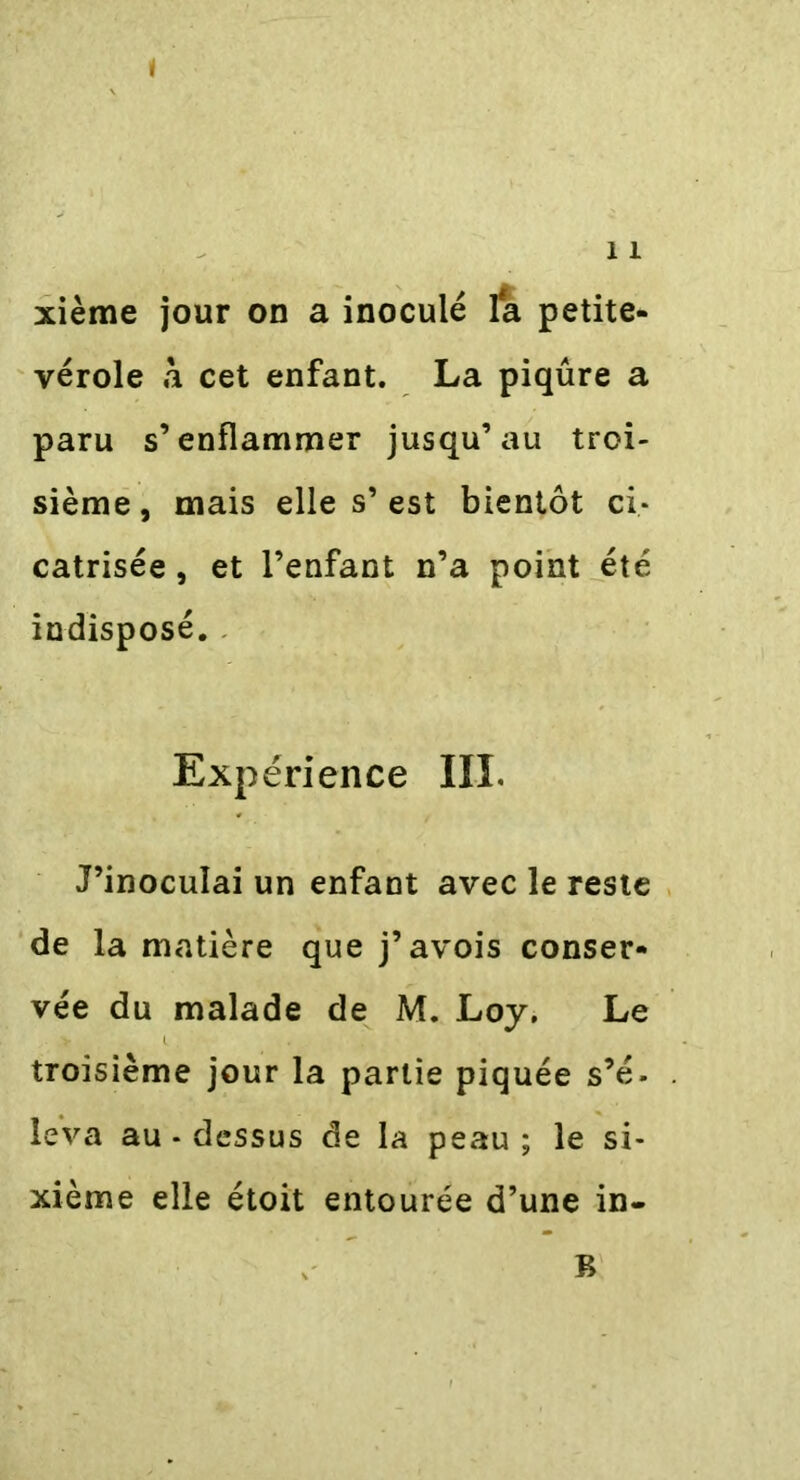 11 xième jour on a inoculé fa petite- vérole à cet enfant. La piqûre a paru s’enflammer jusqu’au troi- sième , mais elle s’ est bientôt ci- catrisée , et l’enfant n’a point été indisposé. Expérience III. J’inoculai un enfant avec le reste de la matière que j’avois conser- vée du malade de M. Loy. Le troisième jour la partie piquée s’é. leva au-dessus de la peau; le si- xième elle étoit entourée d’une in- B