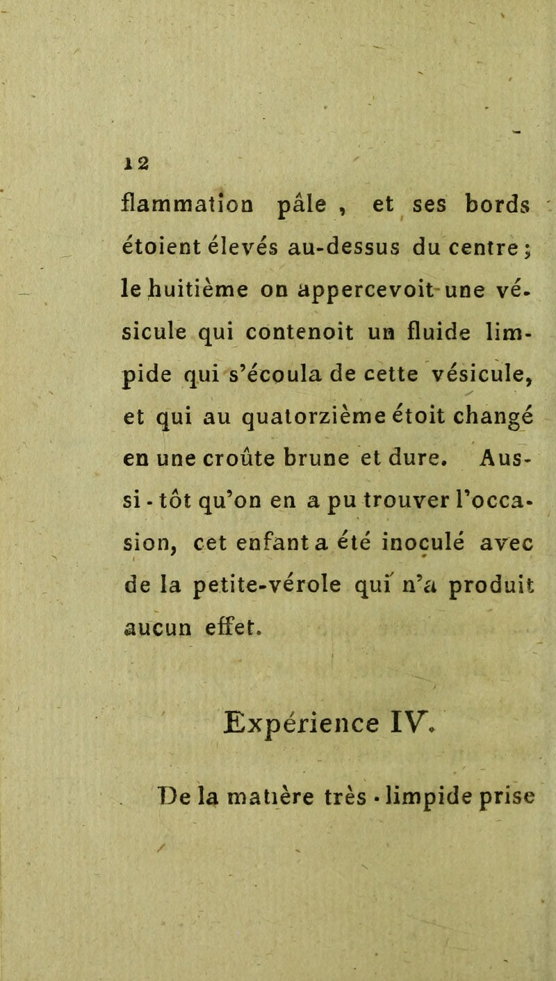 flammation paie , et ses bords étoient élevés au-dessus du centre; le huitième on appercevoit une vé- sicule qui contenoit un fluide lim- pide qui s’écoula de cette vésicule, et qui au quatorzième étoit changé en une croûte brune et dure. Aus- si - tôt qu’on en a pu trouver l’occa- sion, cet enfant a été inoculé avec de la petite-vérole qui' n’a produit aucun effet. Expérience IV. De la matière très • limpide prise