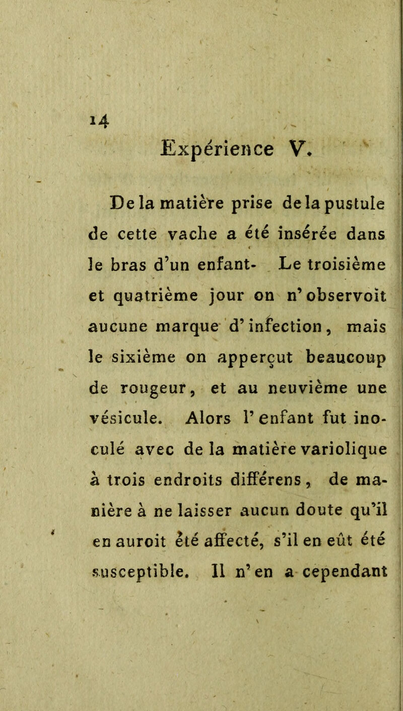 Expérience V, De la matière prise de la pustule de cette vache a été insérée dans le bras d’un enfant- Le troisième et quatrième jour on n’observoit aucune marque d’infection, mais le sixième on apperçut beaucoup de rougeur, et au neuvième une vésicule. Alors 1’ enfant fut ino- culé avec delà matière variolique à trois endroits différens, de ma- nière à ne laisser aucun doute qu’il en auroit été affecté, s’il en eût été susceptible. Il n’en a cependant