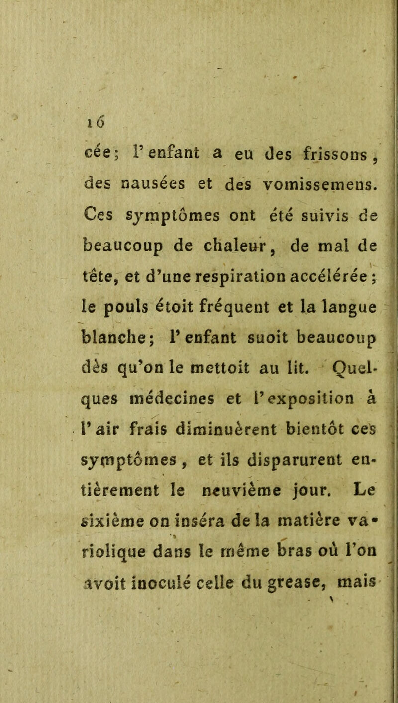 cée; l’enfant a eu des frissons, des nausées et des vomissemens. Ces symptômes ont été suivis de j beaucoup de chaleur, de mal de tête, et d’une respiration accéiérée ; le pouls étoit fréquent et la langue blanche; l’enfant suoit beaucoup dès qu’on le mettoit au lit. Quel- ques médecines et l’exposition à l’air frais diminuèrent bientôt ceS symptômes, et ils disparurent en- tièrement le neuvième jour. Le sixième on inséra de la matière va- ! riolique dans le même bras où l’on avoit inoculé celle du grease, mais