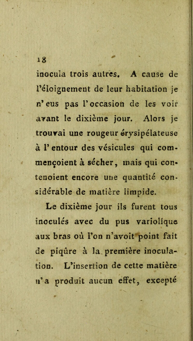 inocula trois autres. A cause de féloignement de leur habitation je n’eus pas l’occasion de les voir avant le dixième jour. Alors je trouvai une rougeur érysipélateuse à V entour des vésicules qui corn* mençoient à sécher, mais qui con- tenoient encore une quantité con- sidérable de matière iirapide. Le dixième jour ils furent tous Inoculés avec du pus variolique aux bras ou l’on n’avoirpoint fait de piqûre à la première inocula- tion. L’insertion de cette matière n’a produit aucun effet, excepté