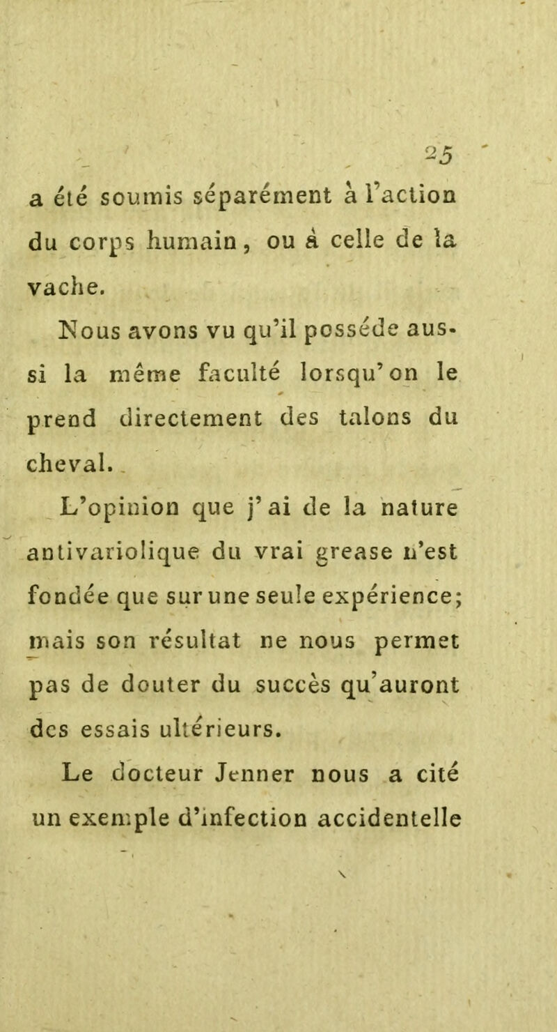 a été soumis séparément à l’action du corps humain, ou à celle de la vache. Nous avons vu qu’il possède aus- si la même faculté lorsqu’on le prend directement des talons du cheval. L’opinion que j’ai de la nature antivariolique du vrai grease n’est fondée que sur une seule expérience; mais son résultat ne nous permet pas de douter du succès qu’auront des essais ultérieurs. Le docteur Jenner nous a cité un exemple d’infection accidentelle