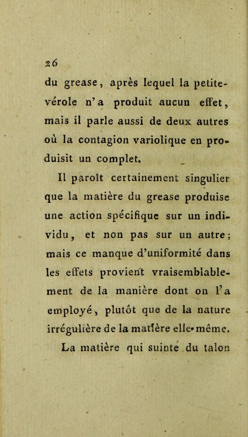 du grease, après lequel la petite- vérole n’a produit aucun effet, mais il parle aussi de deux autres où la contagion variolique en pro- duisit un complet. Il paroît certainement singulier que la matière du grease produise une action spécifique sur un indi- vidu, et non pas sur un autre; mais ce manque d’uniformité dans les effets provient vraisemblable- ment de la manière dont on l’a employé, plutôt que de la nature irrégulière de la madère elle*même. La matière qui suinte du talon
