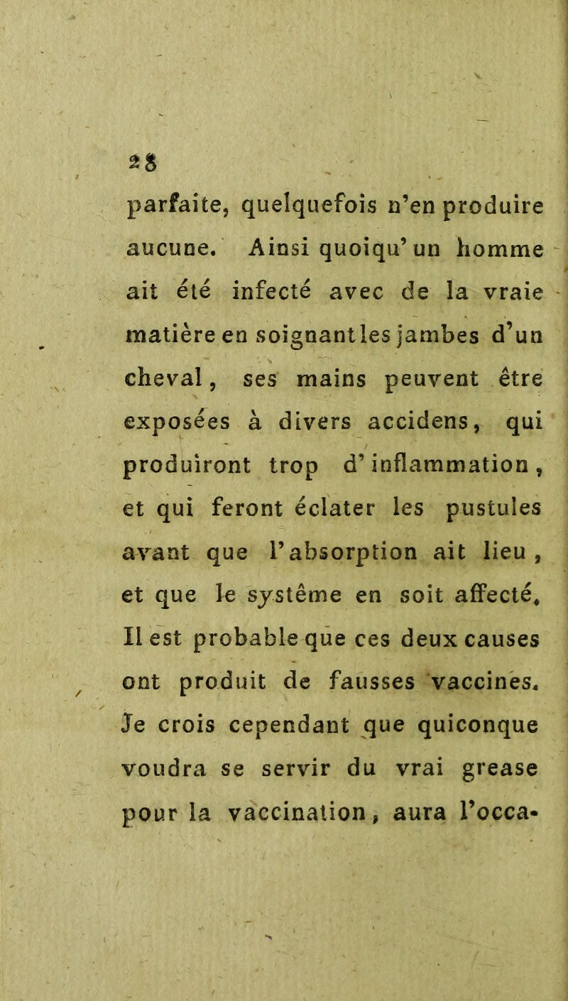 parfaite, quelquefois n’en produire aucune. Ainsi quoiqu’un homme ait été infecté avec de la vraie matière en soignantles jambes d’un cheval, ses mains peuvent être exposées à divers accidens, qui produiront trop d’inflammation, et qui feront éclater les pustules avant que l’absorption ait lieu, et que le système en soit affecté. Il est probable que ces deux causes ont produit de fausses vaccines. Je crois cependant que quiconque voudra se servir du vrai grease pour la vaccination, aura l’occa-