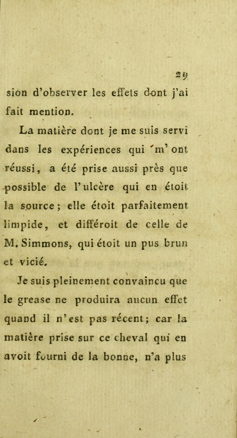 sion d’observer les effets dont j’ai fait mention. La matière dont je me suis servi dans les expériences qui 'm’ont réussi, a été prise aussi près que possible de l’ulcère qui en étoit la source ; elle étoit parfaitement limpide, et différoit de celle de M. Simmons, qui étoit un pus brun et vicié. Je suis pleinement convaincu que le grease ne produira aucun effet quand il n’est pas récent; car la matière prise sur ce cheval qui en avoit fourni de la bonne, n’a plus