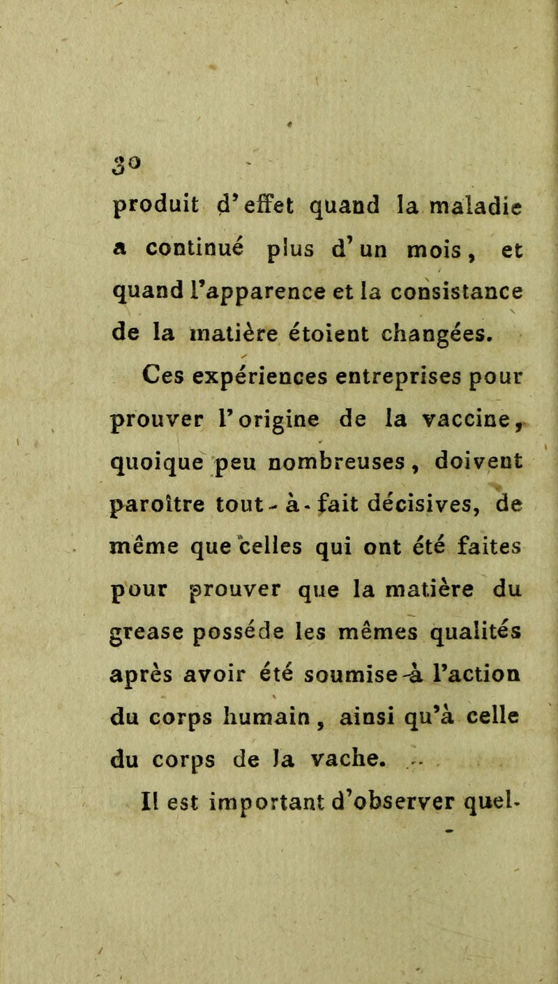 3° produit d’effet quand la maladie a continué plus d’un mois, et quand l’apparence et la consistance de la matière étoient changées. Ces expériences entreprises pour prouver l’origine de la vaccine, quoique peu nombreuses, doivent paroitre tout - à - fait décisives, de même que celles qui ont été faites pour prouver que la matière du grease possède les mêmes qualités après avoir été soumise-à l’action du corps humain, ainsi qu’à celle du corps de Ja vache. Il est important d’observer quel-
