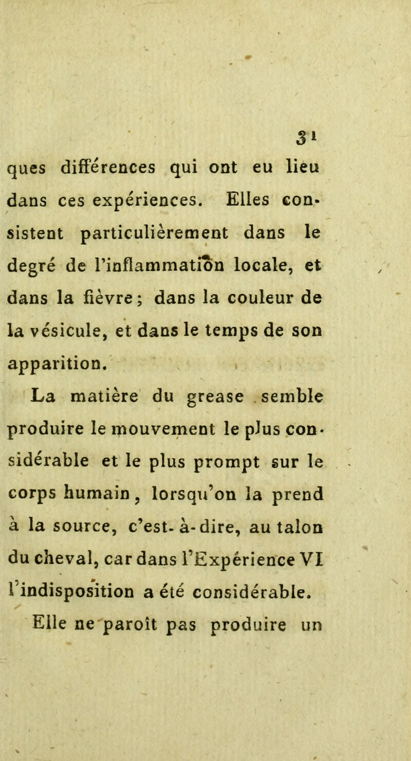 ques différences qui ont eu lieu dans ces expériences. Elles con- sistent particulièrement dans le degré de l’inflammation locale, et dans la fièvre ; dans la couleur de la vésicule, et dans le temps de son apparition. La matière du grease semble produire le mouvement le plus con- sidérable et le plus prompt sur le corps humain, lorsqu’on la prend à la source, c’est-à-dire, au talon du cheval, car dans l’Expérience VI l’indisposition a été considérable. Elle ne paroît pas produire un