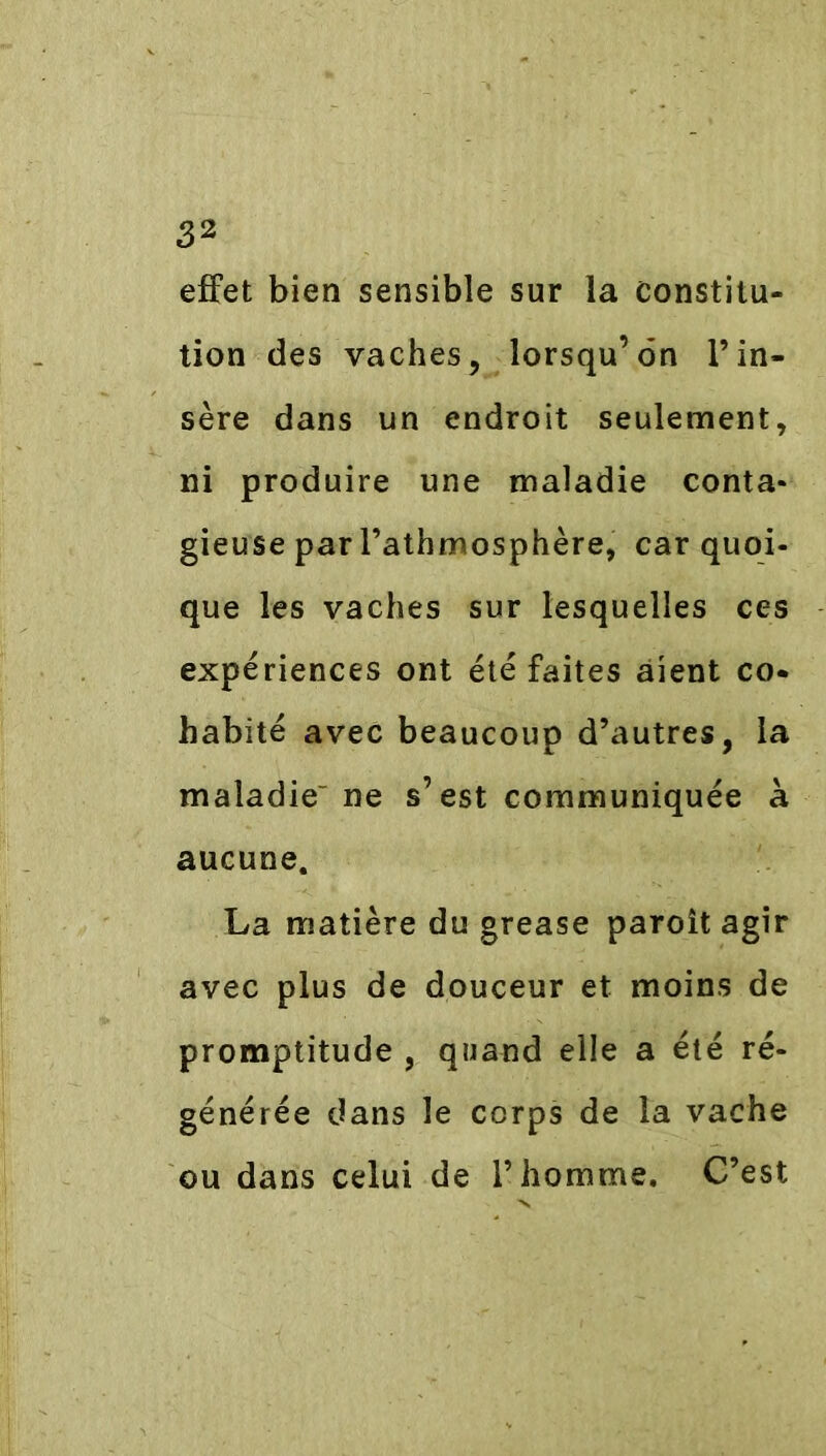 effet bien sensible sur la constitu- tion des vaches, lorsqu’on l’in- sère dans un endroit seulement, ni produire une maladie conta- gieuse par l’athmosphère, car quoi- que les vaches sur lesquelles ces expériences ont été faites aient co- habité avec beaucoup d’autres, la maladie- ne s’est communiquée à aucune. La matière du grease paroît agir avec plus de douceur et moins de promptitude , quand elle a été ré- générée dans le corps de la vache ou dans celui de l’homme. C’est