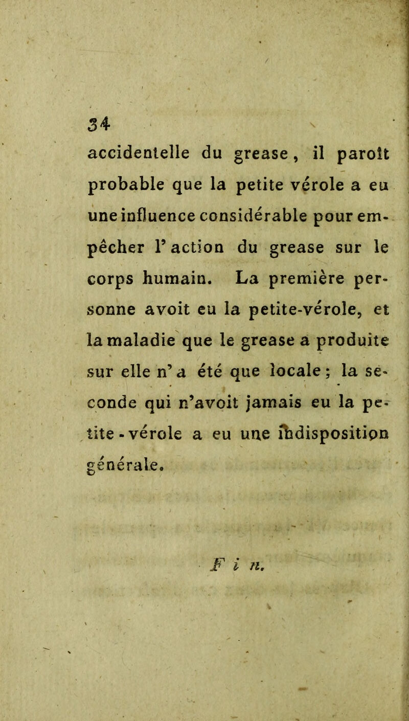accidentelle du grease, il paroît probable que la petite vérole a eu une influence considérable pour em- pêcher P action du grease sur le corps humain. La première per- sonne avoit eu la petite-vérole, et la maladie que le grease a produite sur elle n’ a été que locale ; la se- conde qui n’avoit jamais eu la pe- tite-vérole a eu une ihdispositipn générale. F i n.