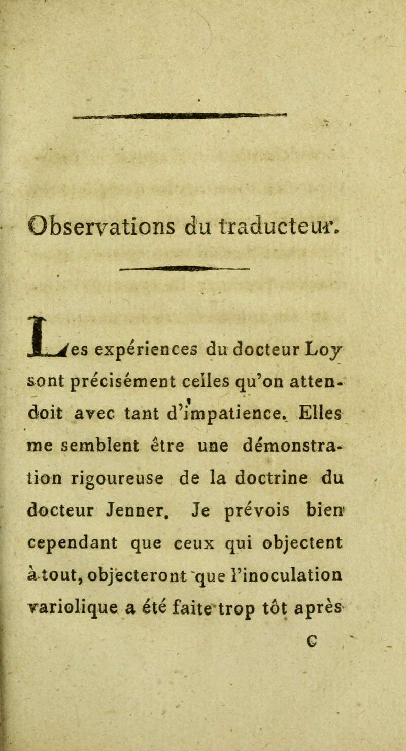 Observations du traducteur. Î_>es expériences du docteur Loy sont précisément celles qu’on atten- doit avec tant d’mipatience. Elles me semblent être une démonstra- tion rigoureuse de la doctrine du docteur Jenner. Je prévois bien cependant que ceux qui objectent atout, objecteront que l’inoculation variolique a été faite trop tôt après G