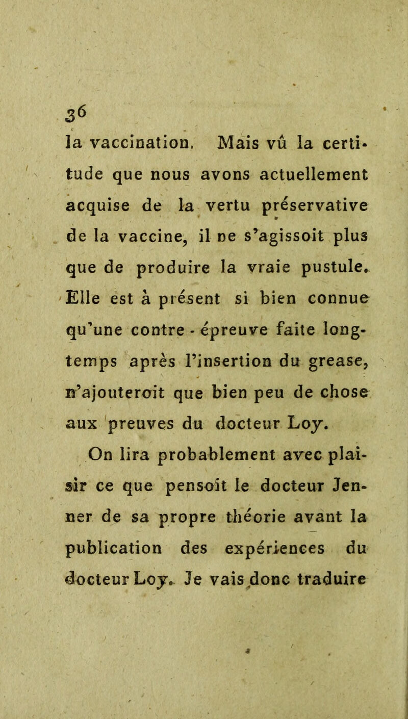 la vaccination, Mais vu la certi- tude que nous avons actuellement acquise de la vertu preservative de la vaccine, il ne s’agissoit plus que de produire la vraie pustule. Elle est à présent si bien connue qu’une contre - épreuve faite long- temps après l’insertion du grease, «’ajouterait que bien peu de chose aux preuves du docteur Loy. On lira probablement avec plai- sir ce que pensait le docteur Jen- ner de sa propre théorie avant la publication des expériences du docteur Loy. Je vais donc traduire