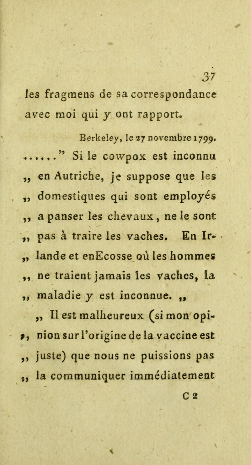 les fragmens de sa correspondance avec moi qui y ont rapport. Berkeley, le 27 novembre 1799. ” Si le cowpox est inconnu ,, en Autriche, je suppose que les ,, domestiques qui sont employés ,, a panser les chevaux, ne le sont ,, pas à traire les vaches. En Ir* „ lande et enEcosse où les hommes ,, ne traient jamais les vaches, la ,, maladie y est inconnue. ,, ,, Il est malheureux (si mon opi- 9, nion sur l’origine de la vaccine est ,, juste) que nous ne puissions pas „ la communiquer immédiatement