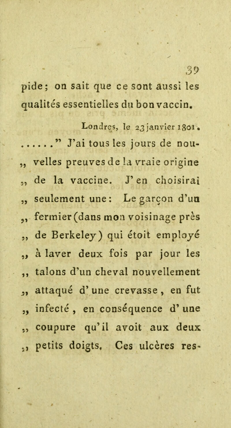 pide; on sait que ce sont aussi les qualités essentielles du bon vaccin. Londres, le 23janvier 1801 • ” J’ai tousles jours de nou- „ velles preuves de la vraie origine „ de la vaccine. J’en choisirai „ seulement une : Le garçon d’un fermier (dans mon voisinage près ,, de Berkeley) qui étoit employé ,, à laver deux fois par jour les ,, talons d’un cheval nouvellement „ attaqué d’une crevasse , en fut „ infecté , en conséquence d’une ,, coupure qu’il avoit aux deux 5, petits doigts. Ces ulcères res*