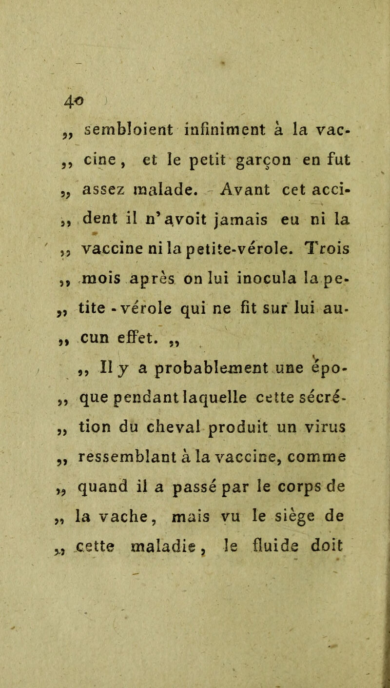 „ sembîoient infiniment à la vac- ,, cine , et le petit garçon en fut ,, assez malade. Avant cet acci- j, dent il n’avoit jamais eu ni la ,, vaccine ni la petite-vérole. Trois j, mois après on lui inocula îape- „ tite - vérole qui ne fit sur lui au- „ cun effet. „ «y ,, Il y a probablement une epo- „ que pendant laquelle cette sécré- „ tion du cheval produit un virus „ ressemblant à la vaccine, comme „ quand il a passé par le corps de „ la vache, mais vu le siège de M cette maladie, le fluide doit