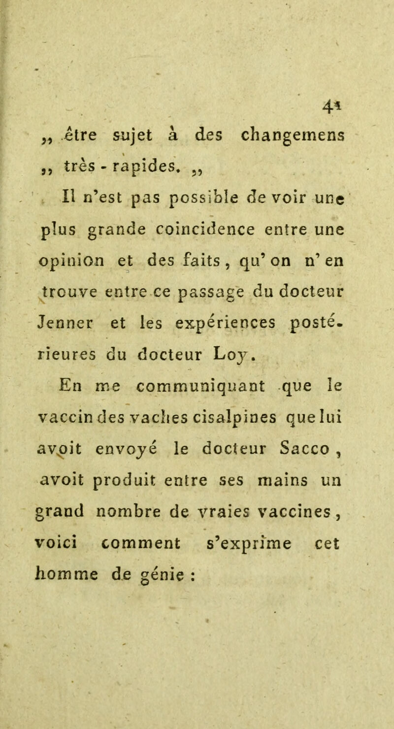 4* „ être sujet à des changemens ,, très - rapides. 5, Il n’est pas possible de voir une plus grande coincidence entre une opinion et des faits , qu’ on n’ en trouve entre ce passage du docteur Jenner et les expériences posté* rieures du docteur Loy. En me communiquant que le vaccin des vaches cisalpines que lui av,oit envoyé le docteur Sacco , avoit produit entre ses mains un grand nombre de vraies vaccines, voici comment s’exprime cet homme de génie :