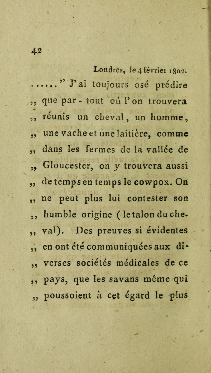 Londres, le 4 février 1802» ” J’ai toujours osé prédire que par - tout où l’on trouvera ,, réunis un cheval, un homme, „ une vache et une laitière, comme ,, dans les fermes de la vallée de „ Gloucester, on y trouvera aussi ,, de temps en temps le cowpox. On ,, ne peut plus lui contester son ,, humble origine ( le talon du che- ,, val). Des preuves si évidentes „ en ont été communiquées aux di- „ verses sociétés médicales de ce ,, pays, que les savans même qui „ poussoient à cet égard le plus