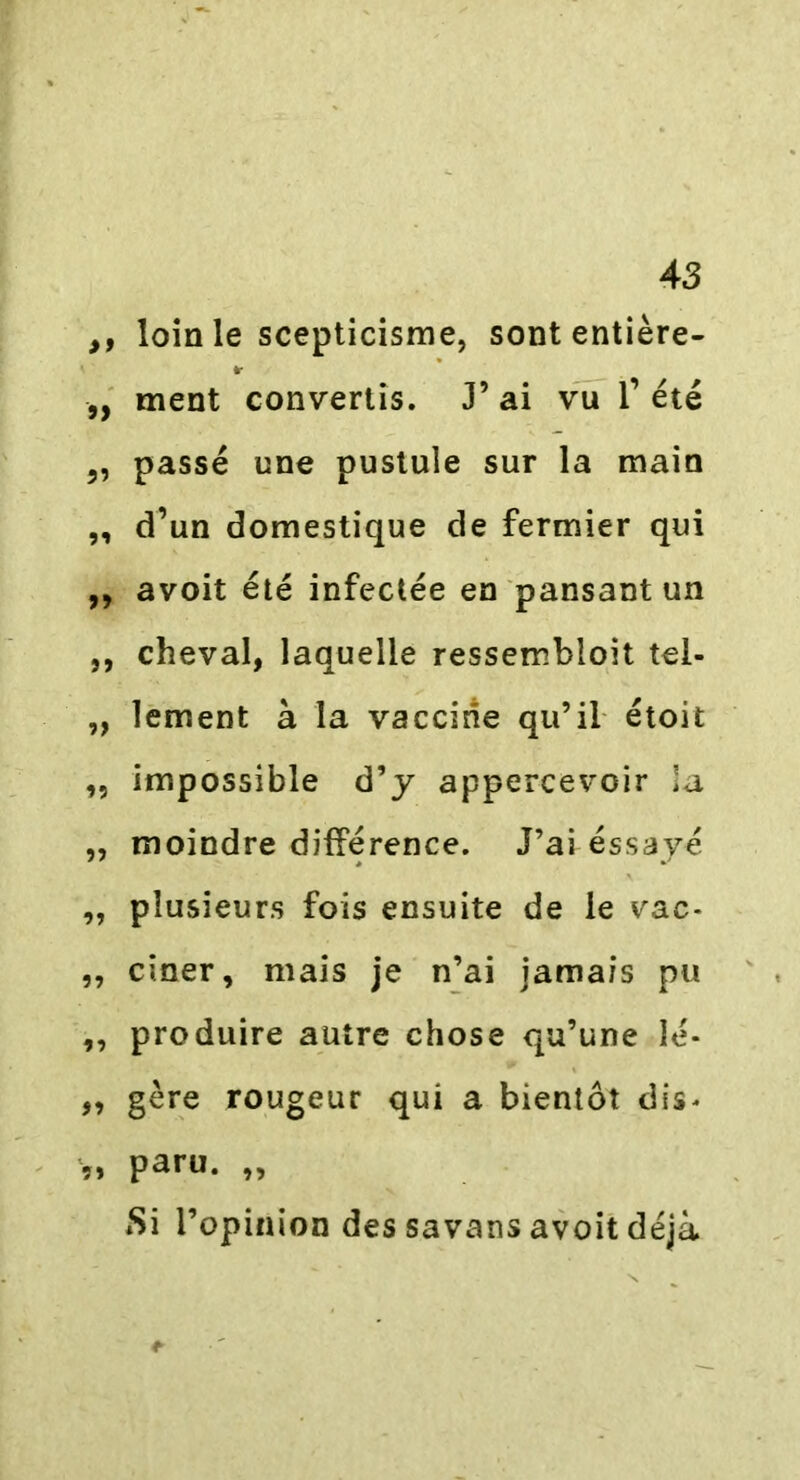 ,, loin le scepticisme, sont entière- * ,, ment convertis. J’ ai vu 1’ été 3, passé une pustule sur la main „ d’un domestique de fermier qui ,, avoit été infectée en pansant un ,, cheval, laquelle ressembloit tel- „ lement à la vaccine qu’il étoit „ impossible d’y appercevoir la „ moindre différence. J’ai éssayé ,, plusieurs fois ensuite de le vac- ,, ciner, mais je n’ai jamais pu ,, produire autre chose qu’une Ié- ,, gère rougeur qui a bientôt dis* „ paru. „ Si l’opinion des savans avoit déjà