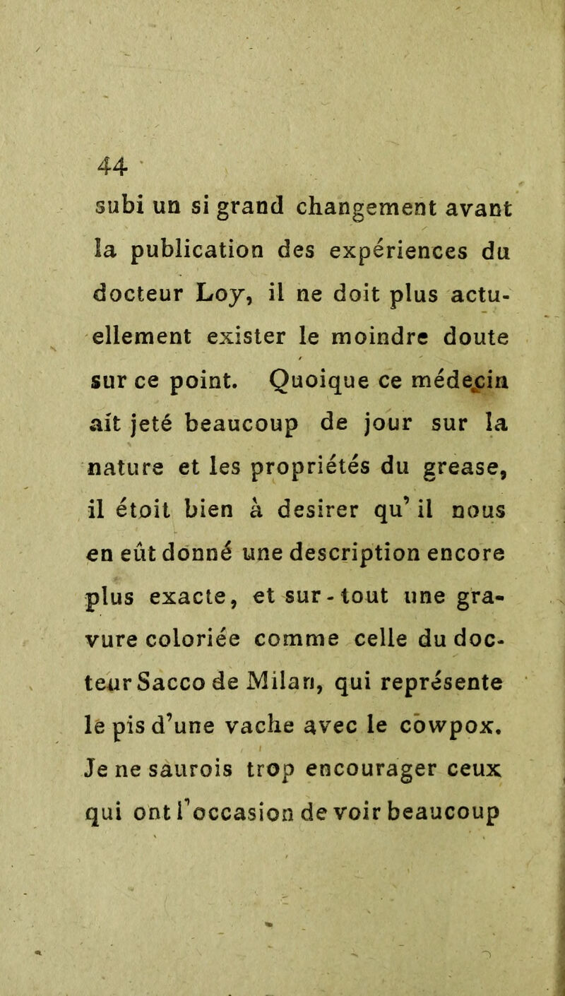 subi un si grand changement avant îa publication des expériences du docteur Loy, il ne doit plus actu- ellement exister le moindre doute sur ce point. Quoique ce médecin ait jeté beaucoup de jour sur la nature et les propriétés du grease, il étoit bien à desirer qu’il nous en eût donné une description encore plus exacte, et sur-tout une gra- vure coloriée comme celle du doc- teur Sacco de Milan, qui représente le pis d’une vache avec le cowpox. Je ne saurois trop encourager ceux qui ont f occasion de voir beaucoup