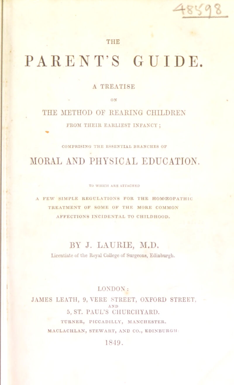 •4^£3S tiie PARENT’S GUIDE. A TREATISE • os THE METHOD OF REARING CHILDREN FROM THEIR EARLIEST INFANCY ; COMPRISING TIIE ESSENTIAL BRANCHES OP MORAL AND PHYSICAL EDUCATION. TO WHICH AUK ATTACHED A FEW SIMPLE REGULATIONS FOR THE HOMCEOPATHIC TREATMENT OF SOME OF THE MORE COMMON AFFECTIONS INCIDENTAL TO CHILDHOOD. BY J. LAURIE, M.D. Licentiate of the Royal College of Surgeons, Edinburgh. LONDON: JAMES LEAT1I, 9, VERE STREET, OXFORD STREET. AND 5, ST. PAUL’S CHURCHYARD. TURNER, PICCADILLY, MANCHESTER. MACLACHLAN, STEWART, AND CO., EDINBURGH 1849.