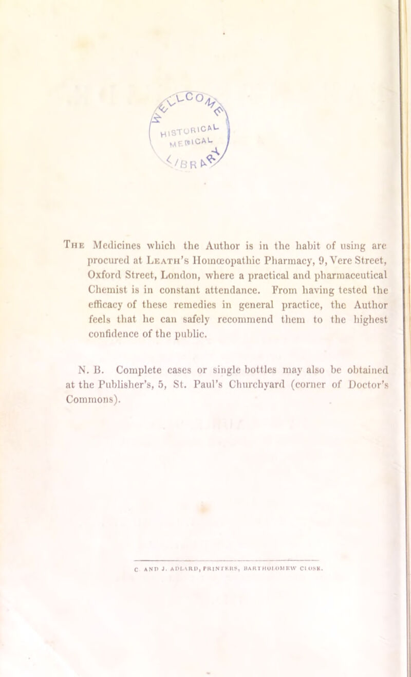 'CCC%N HlSTUR'CftU MEW|CAL 4 / b r The Medicines which the Author is in the habit of using are procured at Leath’s Homoeopathic Pharmacy, 9,Vere Street, Oxford Street, London, where a practical and pharmaceutical Chemist is in constant attendance. From having tested the efficacy of these remedies in general practice, the Author feels that he can safely recommend them to the highest confidence of the public. N. B. Complete cases or single bottles may also be obtained at the Publisher’s, 5, St. Paul’s Churchyard (corner of Doctor’s Commons). C AND J. ADLARD, PRINTKUS, HA It 1 HOI OM KW Cl OSH.