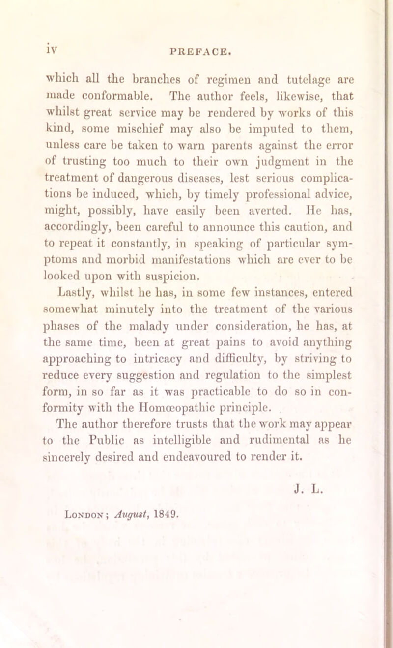 which all the branches of regimen and tutelage are made conformable. The author feels, likewise, that whilst great service may be rendered by works of this kind, some mischief may also be imputed to them, unless care be taken to warn parents against the error of trusting too much to their own judgment in the treatment of dangerous diseases, lest serious complica- tions be induced, which, by timely professional advice, might, possibly, have easily been averted. He lias, accordingly, been careful to announce this caution, and to repeat it constantly, in speaking of particular sym- ptoms and morbid manifestations which are ever to be looked upon with suspicion. Lastly, whilst he has, in some few instances, entered somewhat minutely into the treatment of the various phases of the malady under consideration, he has, at the same time, been at great pains to avoid anything approaching to intricacy and difficulty, by striving to reduce every suggestion and regulation to the simplest form, in so far as it was practicable to do so in con- formity with the Homoeopathic principle. The author therefore trusts that the work may appear to the Public as intelligible and rudimental as he sincerely desired and endeavoured to render it. J. L. London; August, 1849.