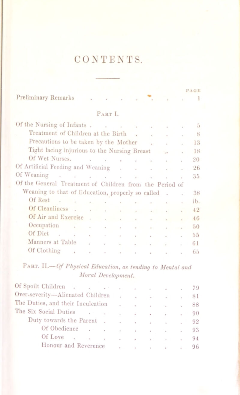 PAGE Preliminary Remarks Part I. Of the Nursing of Infants 5 Treatment of Children at the Birth .... 8 Precautions to he taken by the Mother . . .13 Tight lacing injurious to the Nursing Breast ,. . 18 Of Wet Nurses. ....... 20 Of Artificial Feeding and Weaning ..... 26 Of Weaning ......... 35 Of the General Treatment of Children from the Period of Weaning to that of Education, properly so called . . 38 Of Rest . . . ib. Of Cleanliness ........ 42 Of Air and Exercise . . . . . . .46 Occupation ........ 50 Of Diet 55 Manners at Table 61 Of Clothing ........ 65 Part. II.— Of Physical Education, as tending to Mental and Moral Development. Of Spoilt Children ...... . . 79 Over-severity—Alienated Children 81 The Duties, and their Inculcation ..... 88 The Six Social Duties ....... 90 Duty towards the Parent ...... 92 Of Obedience . . .... .93 Of Love ........ 94 Honour and Reverence ..... 96