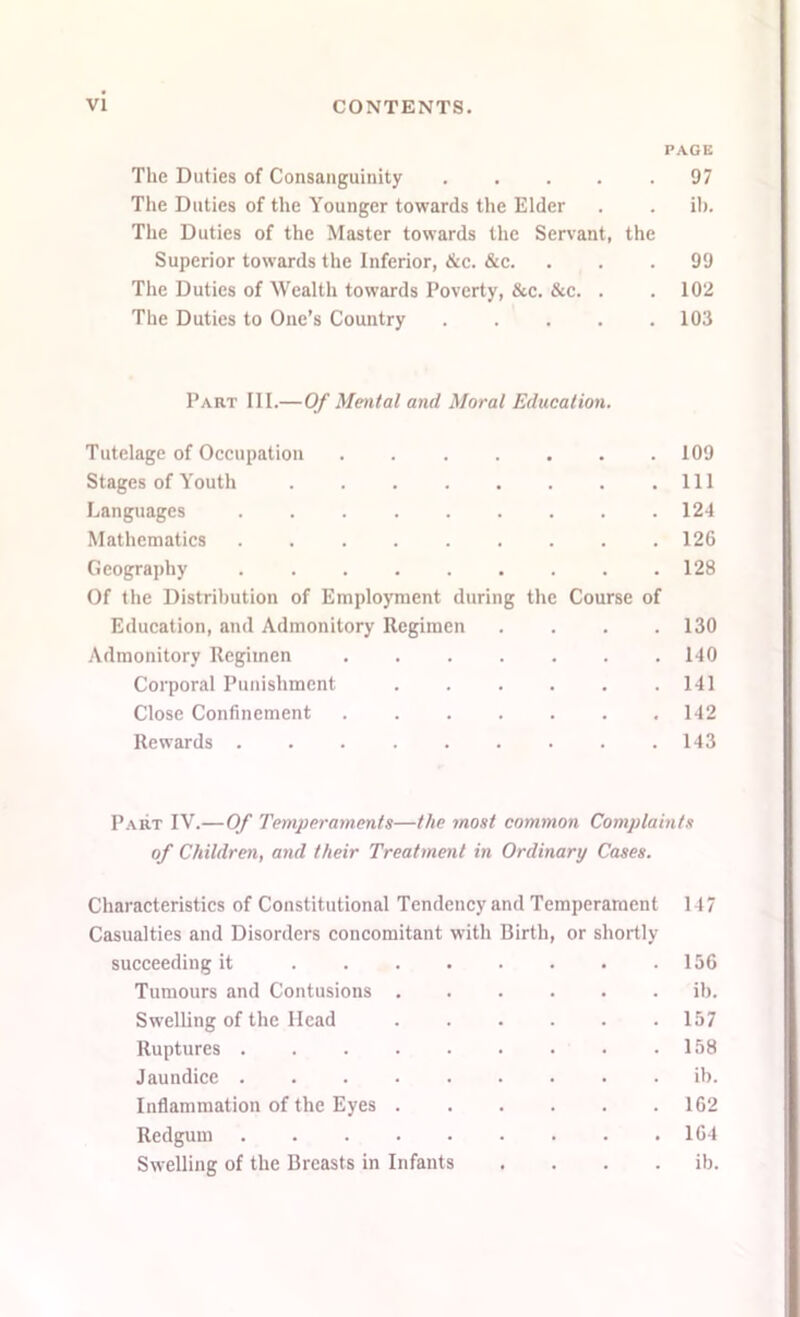 PAGE The Duties of Consanguinity .... .97 The Duties of the Younger towards the Elder . . ib. The Duties of the Master towards the Servant, the Superior towards the Inferior, &c. &c. ... 99 The Duties of Wealth towards Poverty, &c. &c. . . 102 The Duties to One’s Country 103 Part III.—Of Mental and Moral Education. Tutelage of Occupation 109 Stages of Youth Ill Languages 124 Mathematics 126 Geography 128 Of the Distribution of Employment during the Course of Education, and Admonitory Regimen .... 130 Admonitory Regimen 140 Corporal Punishment 141 Close Confinement 142 Rewards 143 Part IV.—Of Temperaments—the most common Complaints of Children, and their Treatment in Ordinary Cases. Characteristics of Constitutional Tendency and Temperament 147 Casualties and Disorders concomitant with Birth, or shortly succeeding it 156 Tumours and Contusions ...... ib. Swelling of the Head 157 Ruptures 158 Jaundice ib. Inflammation of the Eyes 162 Redgum 164 Swelling of the Breasts in Infants .... ib.